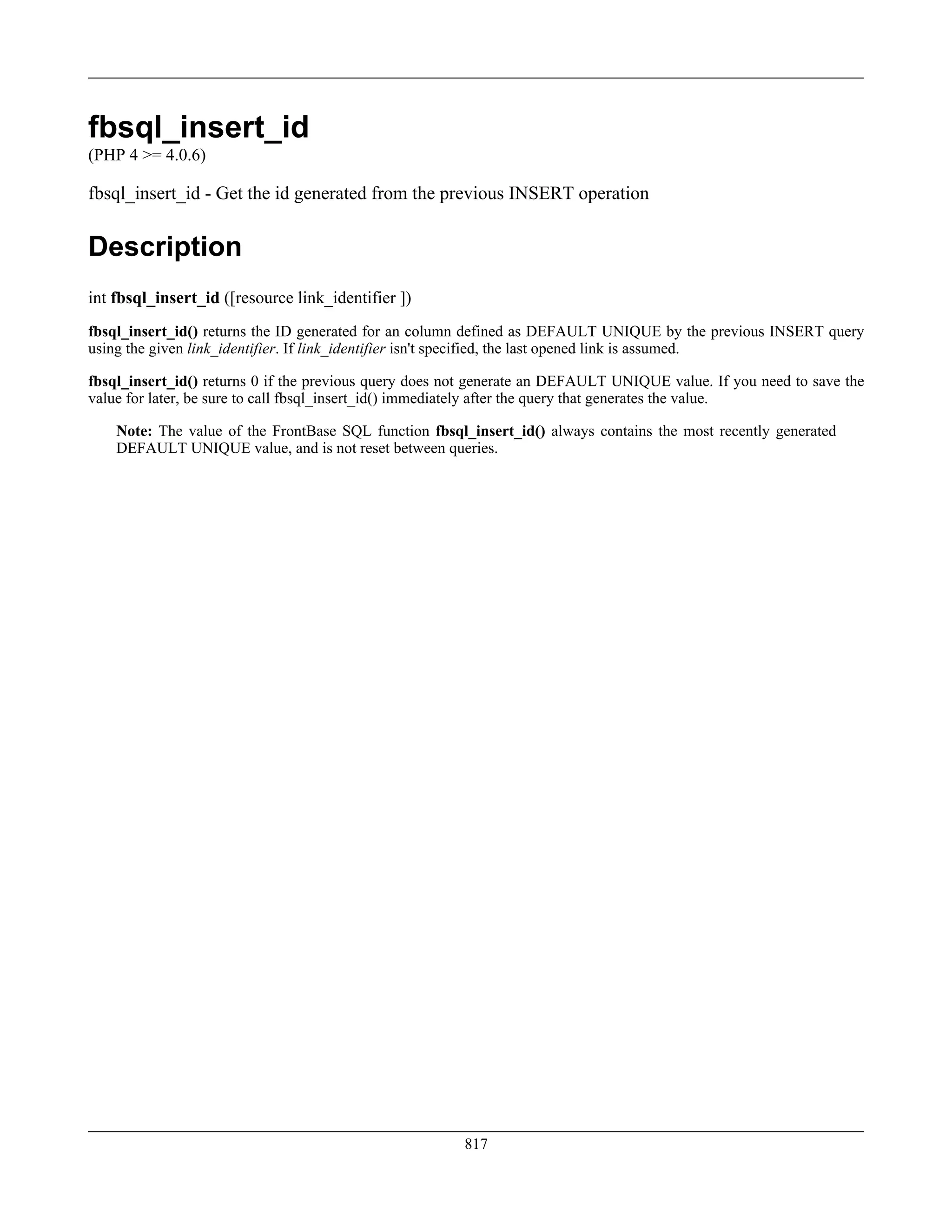 fbsql_insert_id
(PHP 4 >= 4.0.6)
fbsql_insert_id - Get the id generated from the previous INSERT operation
Description
int fbsql_insert_id ([resource link_identifier ])
fbsql_insert_id() returns the ID generated for an column defined as DEFAULT UNIQUE by the previous INSERT query
using the given link_identifier. If link_identifier isn't specified, the last opened link is assumed.
fbsql_insert_id() returns 0 if the previous query does not generate an DEFAULT UNIQUE value. If you need to save the
value for later, be sure to call fbsql_insert_id() immediately after the query that generates the value.
Note: The value of the FrontBase SQL function fbsql_insert_id() always contains the most recently generated
DEFAULT UNIQUE value, and is not reset between queries.
817
 