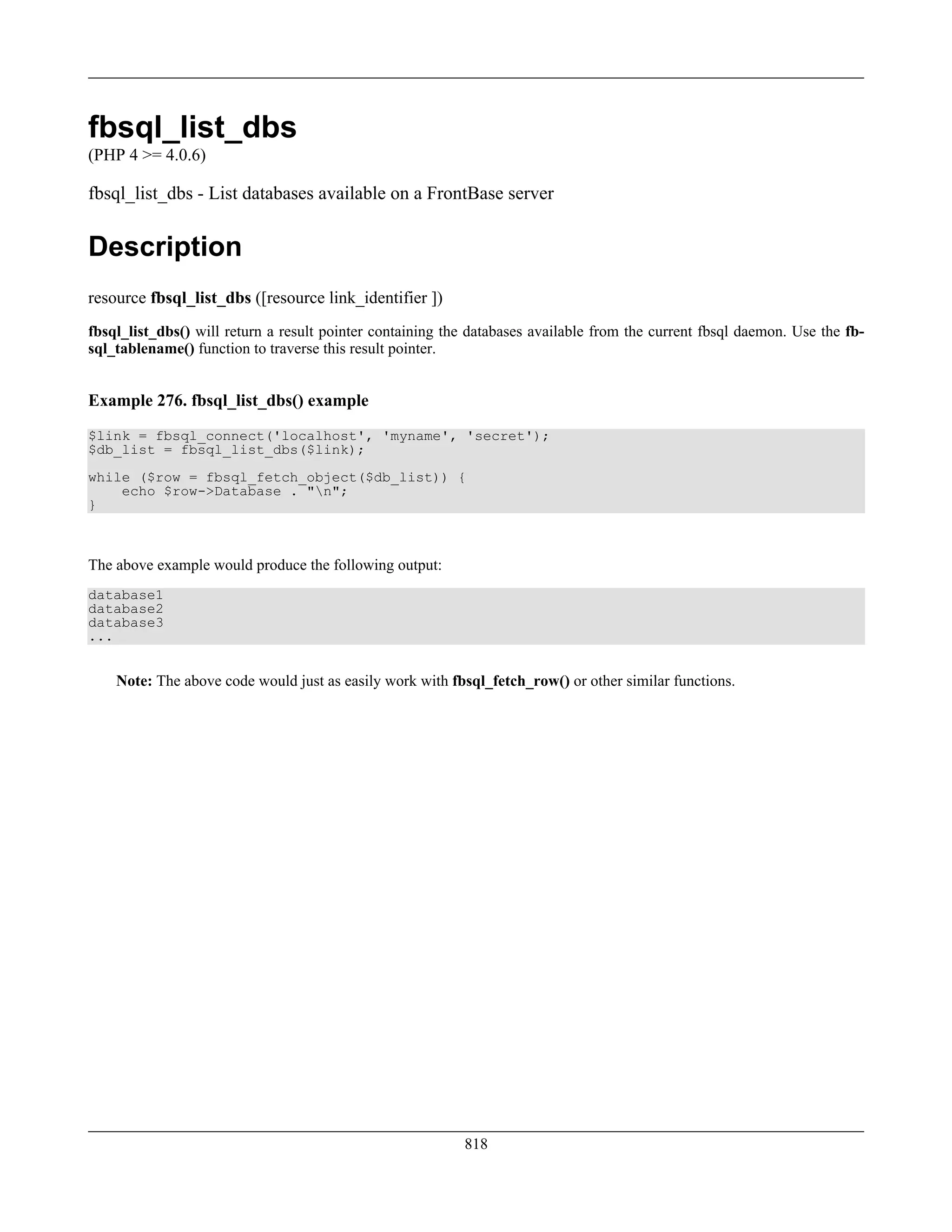 fbsql_list_dbs
(PHP 4 >= 4.0.6)
fbsql_list_dbs - List databases available on a FrontBase server
Description
resource fbsql_list_dbs ([resource link_identifier ])
fbsql_list_dbs() will return a result pointer containing the databases available from the current fbsql daemon. Use the fb-
sql_tablename() function to traverse this result pointer.
Example 276. fbsql_list_dbs() example
$link = fbsql_connect('localhost', 'myname', 'secret');
$db_list = fbsql_list_dbs($link);
while ($row = fbsql_fetch_object($db_list)) {
echo $row->Database . "n";
}
The above example would produce the following output:
database1
database2
database3
...
Note: The above code would just as easily work with fbsql_fetch_row() or other similar functions.
818
 