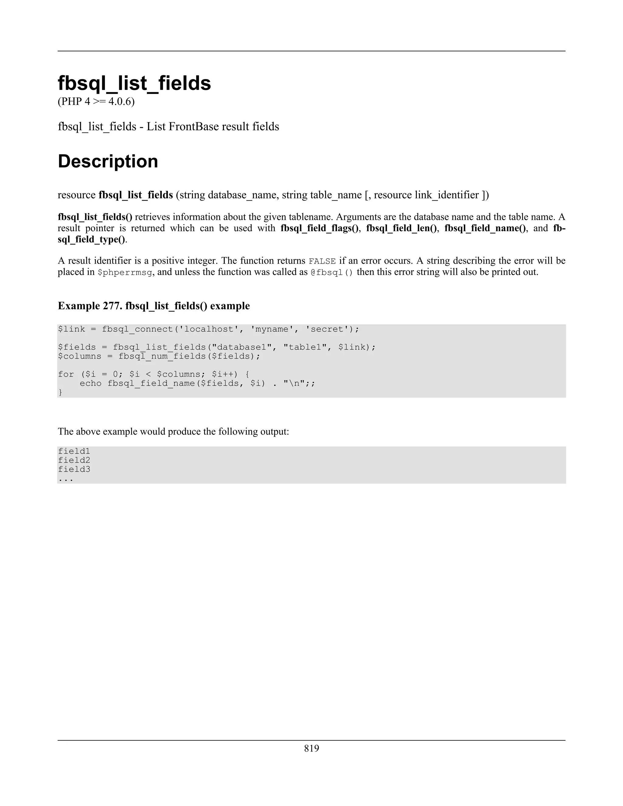 fbsql_list_fields
(PHP 4 >= 4.0.6)
fbsql_list_fields - List FrontBase result fields
Description
resource fbsql_list_fields (string database_name, string table_name [, resource link_identifier ])
fbsql_list_fields() retrieves information about the given tablename. Arguments are the database name and the table name. A
result pointer is returned which can be used with fbsql_field_flags(), fbsql_field_len(), fbsql_field_name(), and fb-
sql_field_type().
A result identifier is a positive integer. The function returns FALSE if an error occurs. A string describing the error will be
placed in $phperrmsg, and unless the function was called as @fbsql() then this error string will also be printed out.
Example 277. fbsql_list_fields() example
$link = fbsql_connect('localhost', 'myname', 'secret');
$fields = fbsql_list_fields("database1", "table1", $link);
$columns = fbsql_num_fields($fields);
for ($i = 0; $i < $columns; $i++) {
echo fbsql_field_name($fields, $i) . "n";;
}
The above example would produce the following output:
field1
field2
field3
...
819
 