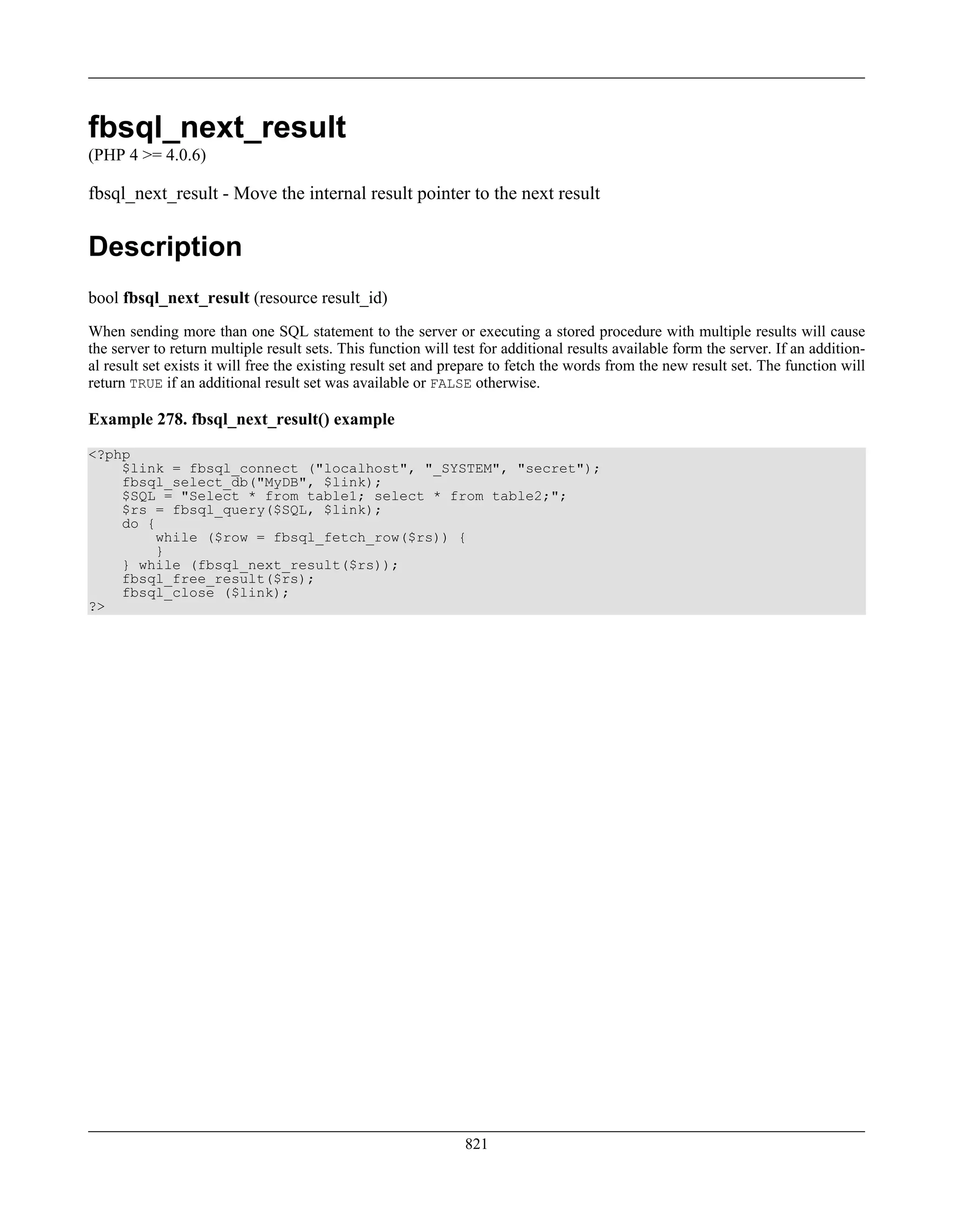 fbsql_next_result
(PHP 4 >= 4.0.6)
fbsql_next_result - Move the internal result pointer to the next result
Description
bool fbsql_next_result (resource result_id)
When sending more than one SQL statement to the server or executing a stored procedure with multiple results will cause
the server to return multiple result sets. This function will test for additional results available form the server. If an addition-
al result set exists it will free the existing result set and prepare to fetch the words from the new result set. The function will
return TRUE if an additional result set was available or FALSE otherwise.
Example 278. fbsql_next_result() example
<?php
$link = fbsql_connect ("localhost", "_SYSTEM", "secret");
fbsql_select_db("MyDB", $link);
$SQL = "Select * from table1; select * from table2;";
$rs = fbsql_query($SQL, $link);
do {
while ($row = fbsql_fetch_row($rs)) {
}
} while (fbsql_next_result($rs));
fbsql_free_result($rs);
fbsql_close ($link);
?>
821
 