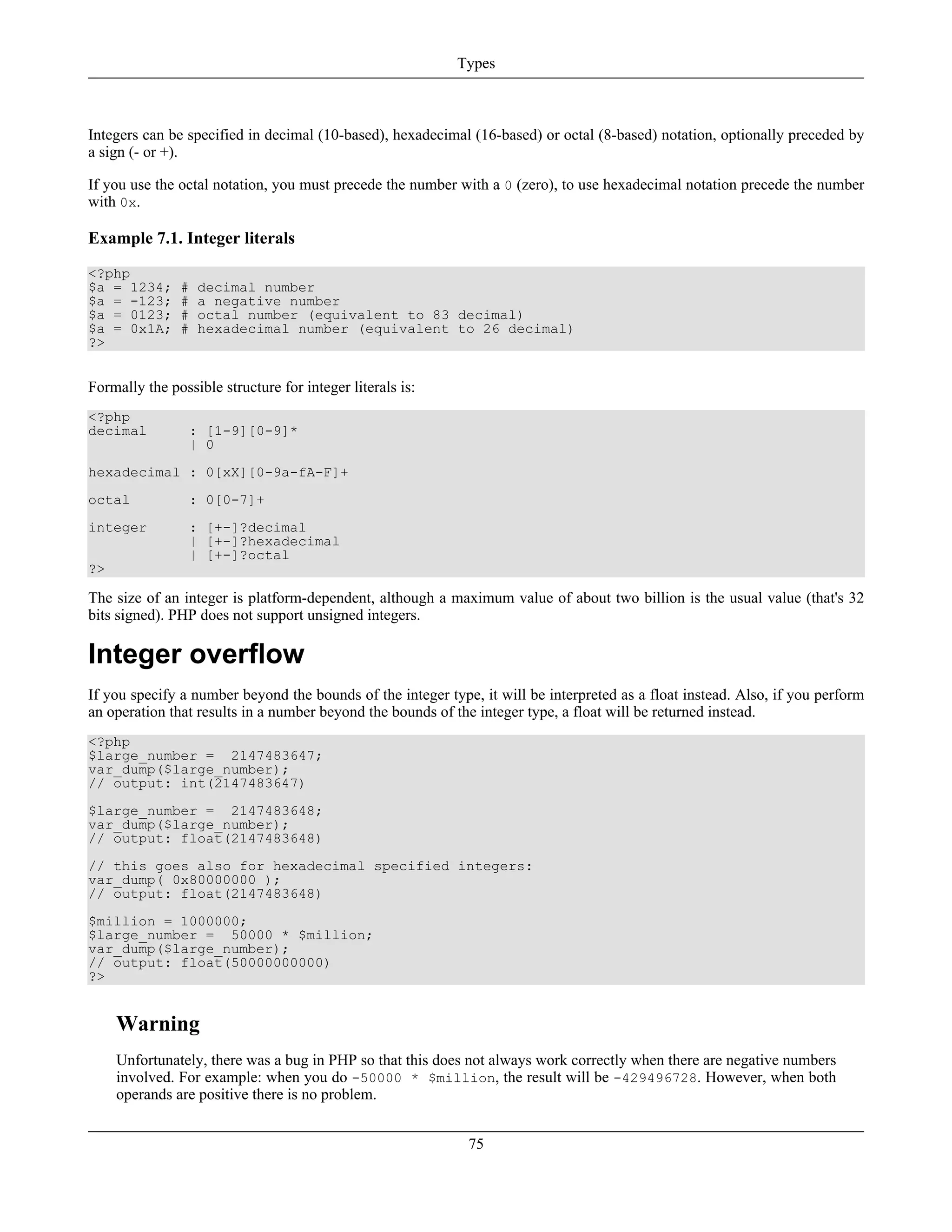 Integers can be specified in decimal (10-based), hexadecimal (16-based) or octal (8-based) notation, optionally preceded by
a sign (- or +).
If you use the octal notation, you must precede the number with a 0 (zero), to use hexadecimal notation precede the number
with 0x.
Example 7.1. Integer literals
<?php
$a = 1234; # decimal number
$a = -123; # a negative number
$a = 0123; # octal number (equivalent to 83 decimal)
$a = 0x1A; # hexadecimal number (equivalent to 26 decimal)
?>
Formally the possible structure for integer literals is:
<?php
decimal : [1-9][0-9]*
| 0
hexadecimal : 0[xX][0-9a-fA-F]+
octal : 0[0-7]+
integer : [+-]?decimal
| [+-]?hexadecimal
| [+-]?octal
?>
The size of an integer is platform-dependent, although a maximum value of about two billion is the usual value (that's 32
bits signed). PHP does not support unsigned integers.
Integer overflow
If you specify a number beyond the bounds of the integer type, it will be interpreted as a float instead. Also, if you perform
an operation that results in a number beyond the bounds of the integer type, a float will be returned instead.
<?php
$large_number = 2147483647;
var_dump($large_number);
// output: int(2147483647)
$large_number = 2147483648;
var_dump($large_number);
// output: float(2147483648)
// this goes also for hexadecimal specified integers:
var_dump( 0x80000000 );
// output: float(2147483648)
$million = 1000000;
$large_number = 50000 * $million;
var_dump($large_number);
// output: float(50000000000)
?>
Warning
Unfortunately, there was a bug in PHP so that this does not always work correctly when there are negative numbers
involved. For example: when you do -50000 * $million, the result will be -429496728. However, when both
operands are positive there is no problem.
Types
75
 