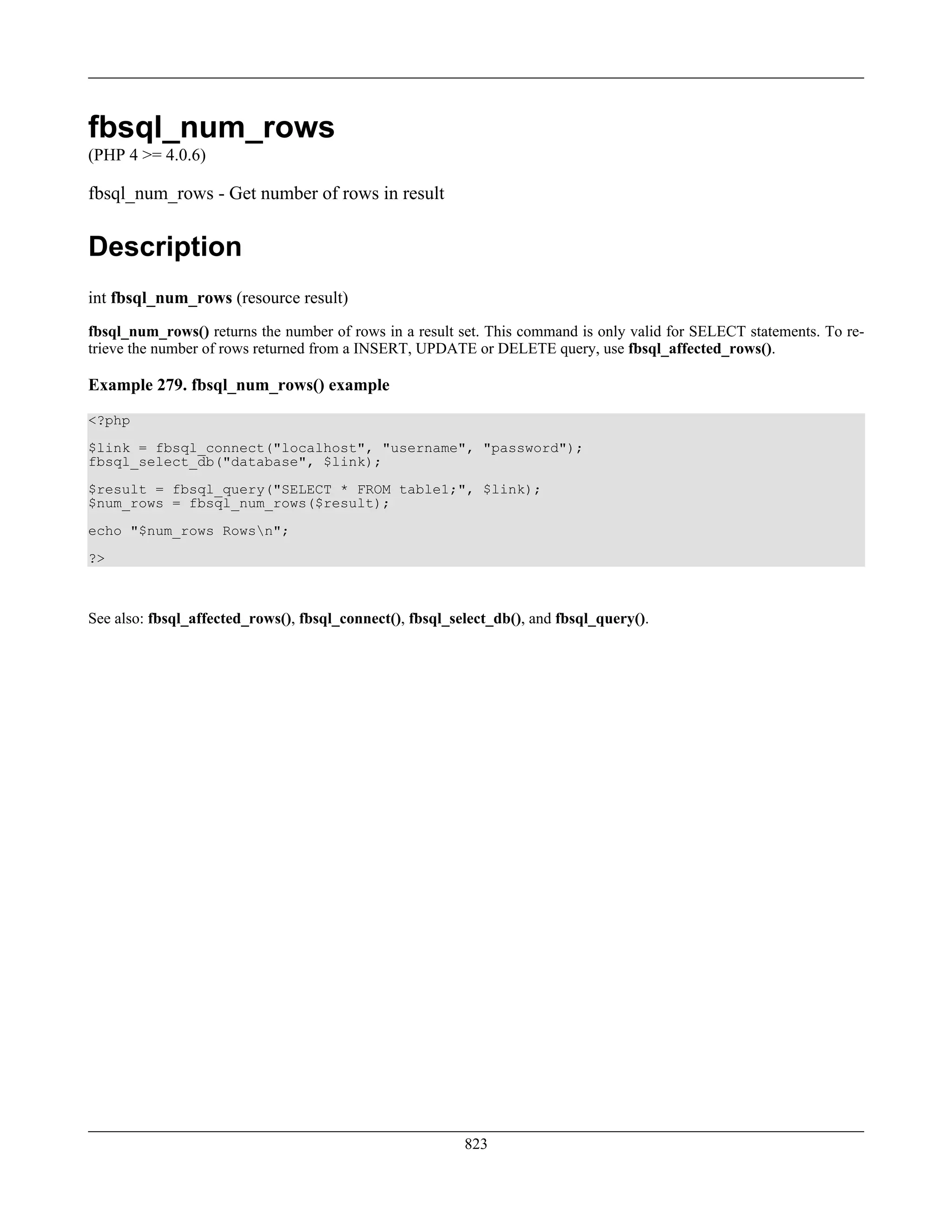 fbsql_num_rows
(PHP 4 >= 4.0.6)
fbsql_num_rows - Get number of rows in result
Description
int fbsql_num_rows (resource result)
fbsql_num_rows() returns the number of rows in a result set. This command is only valid for SELECT statements. To re-
trieve the number of rows returned from a INSERT, UPDATE or DELETE query, use fbsql_affected_rows().
Example 279. fbsql_num_rows() example
<?php
$link = fbsql_connect("localhost", "username", "password");
fbsql_select_db("database", $link);
$result = fbsql_query("SELECT * FROM table1;", $link);
$num_rows = fbsql_num_rows($result);
echo "$num_rows Rowsn";
?>
See also: fbsql_affected_rows(), fbsql_connect(), fbsql_select_db(), and fbsql_query().
823
 