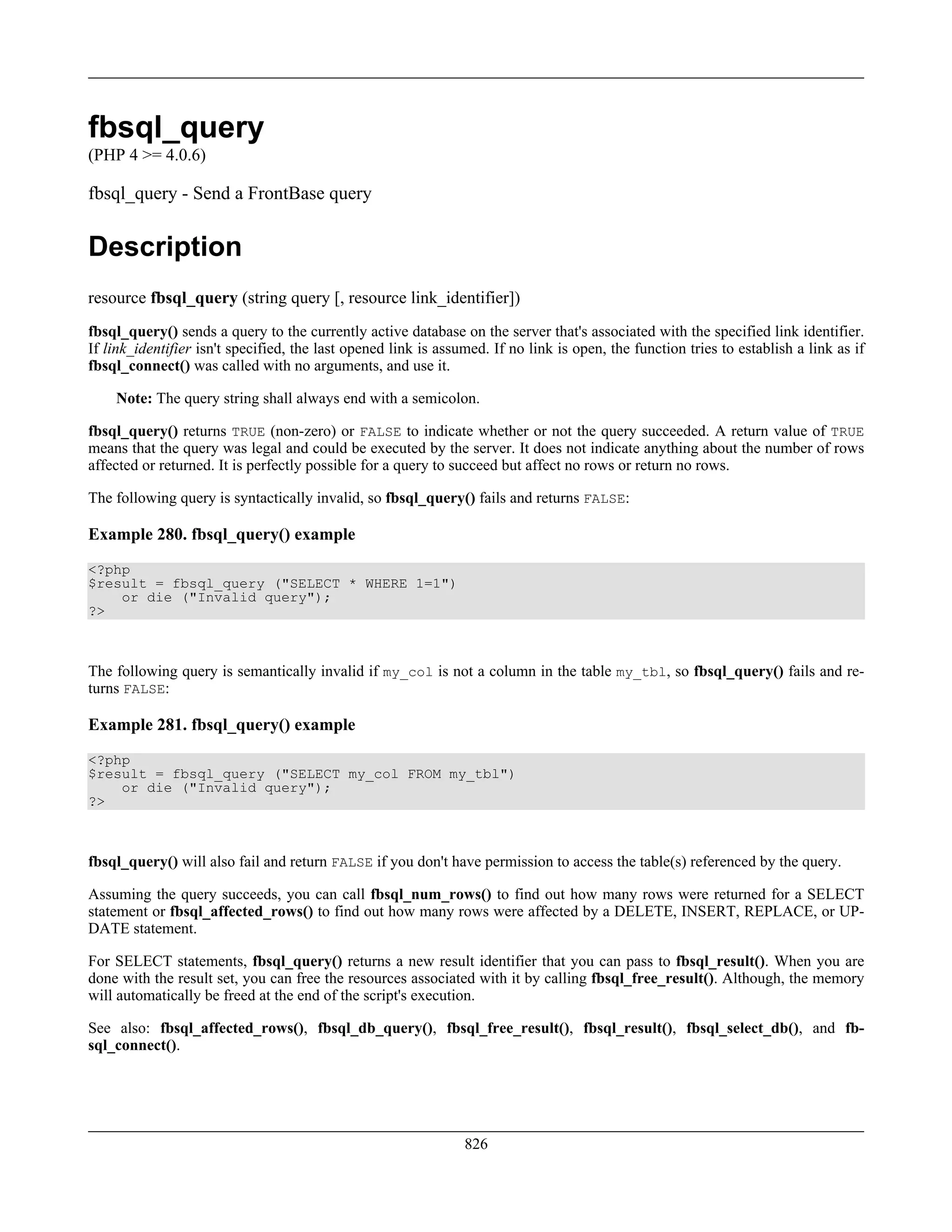 fbsql_query
(PHP 4 >= 4.0.6)
fbsql_query - Send a FrontBase query
Description
resource fbsql_query (string query [, resource link_identifier])
fbsql_query() sends a query to the currently active database on the server that's associated with the specified link identifier.
If link_identifier isn't specified, the last opened link is assumed. If no link is open, the function tries to establish a link as if
fbsql_connect() was called with no arguments, and use it.
Note: The query string shall always end with a semicolon.
fbsql_query() returns TRUE (non-zero) or FALSE to indicate whether or not the query succeeded. A return value of TRUE
means that the query was legal and could be executed by the server. It does not indicate anything about the number of rows
affected or returned. It is perfectly possible for a query to succeed but affect no rows or return no rows.
The following query is syntactically invalid, so fbsql_query() fails and returns FALSE:
Example 280. fbsql_query() example
<?php
$result = fbsql_query ("SELECT * WHERE 1=1")
or die ("Invalid query");
?>
The following query is semantically invalid if my_col is not a column in the table my_tbl, so fbsql_query() fails and re-
turns FALSE:
Example 281. fbsql_query() example
<?php
$result = fbsql_query ("SELECT my_col FROM my_tbl")
or die ("Invalid query");
?>
fbsql_query() will also fail and return FALSE if you don't have permission to access the table(s) referenced by the query.
Assuming the query succeeds, you can call fbsql_num_rows() to find out how many rows were returned for a SELECT
statement or fbsql_affected_rows() to find out how many rows were affected by a DELETE, INSERT, REPLACE, or UP-
DATE statement.
For SELECT statements, fbsql_query() returns a new result identifier that you can pass to fbsql_result(). When you are
done with the result set, you can free the resources associated with it by calling fbsql_free_result(). Although, the memory
will automatically be freed at the end of the script's execution.
See also: fbsql_affected_rows(), fbsql_db_query(), fbsql_free_result(), fbsql_result(), fbsql_select_db(), and fb-
sql_connect().
826
 