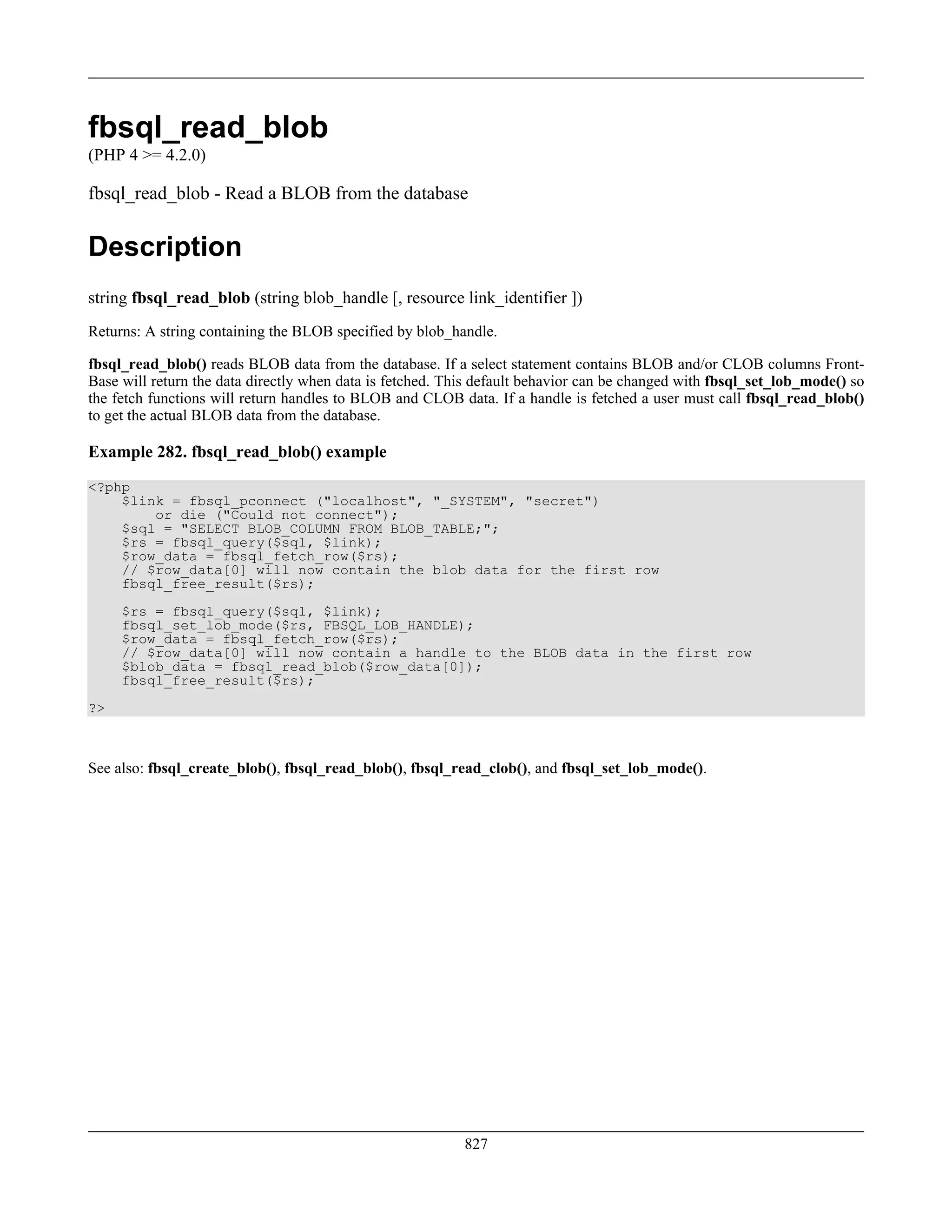 fbsql_read_blob
(PHP 4 >= 4.2.0)
fbsql_read_blob - Read a BLOB from the database
Description
string fbsql_read_blob (string blob_handle [, resource link_identifier ])
Returns: A string containing the BLOB specified by blob_handle.
fbsql_read_blob() reads BLOB data from the database. If a select statement contains BLOB and/or CLOB columns Front-
Base will return the data directly when data is fetched. This default behavior can be changed with fbsql_set_lob_mode() so
the fetch functions will return handles to BLOB and CLOB data. If a handle is fetched a user must call fbsql_read_blob()
to get the actual BLOB data from the database.
Example 282. fbsql_read_blob() example
<?php
$link = fbsql_pconnect ("localhost", "_SYSTEM", "secret")
or die ("Could not connect");
$sql = "SELECT BLOB_COLUMN FROM BLOB_TABLE;";
$rs = fbsql_query($sql, $link);
$row_data = fbsql_fetch_row($rs);
// $row_data[0] will now contain the blob data for the first row
fbsql_free_result($rs);
$rs = fbsql_query($sql, $link);
fbsql_set_lob_mode($rs, FBSQL_LOB_HANDLE);
$row_data = fbsql_fetch_row($rs);
// $row_data[0] will now contain a handle to the BLOB data in the first row
$blob_data = fbsql_read_blob($row_data[0]);
fbsql_free_result($rs);
?>
See also: fbsql_create_blob(), fbsql_read_blob(), fbsql_read_clob(), and fbsql_set_lob_mode().
827
 