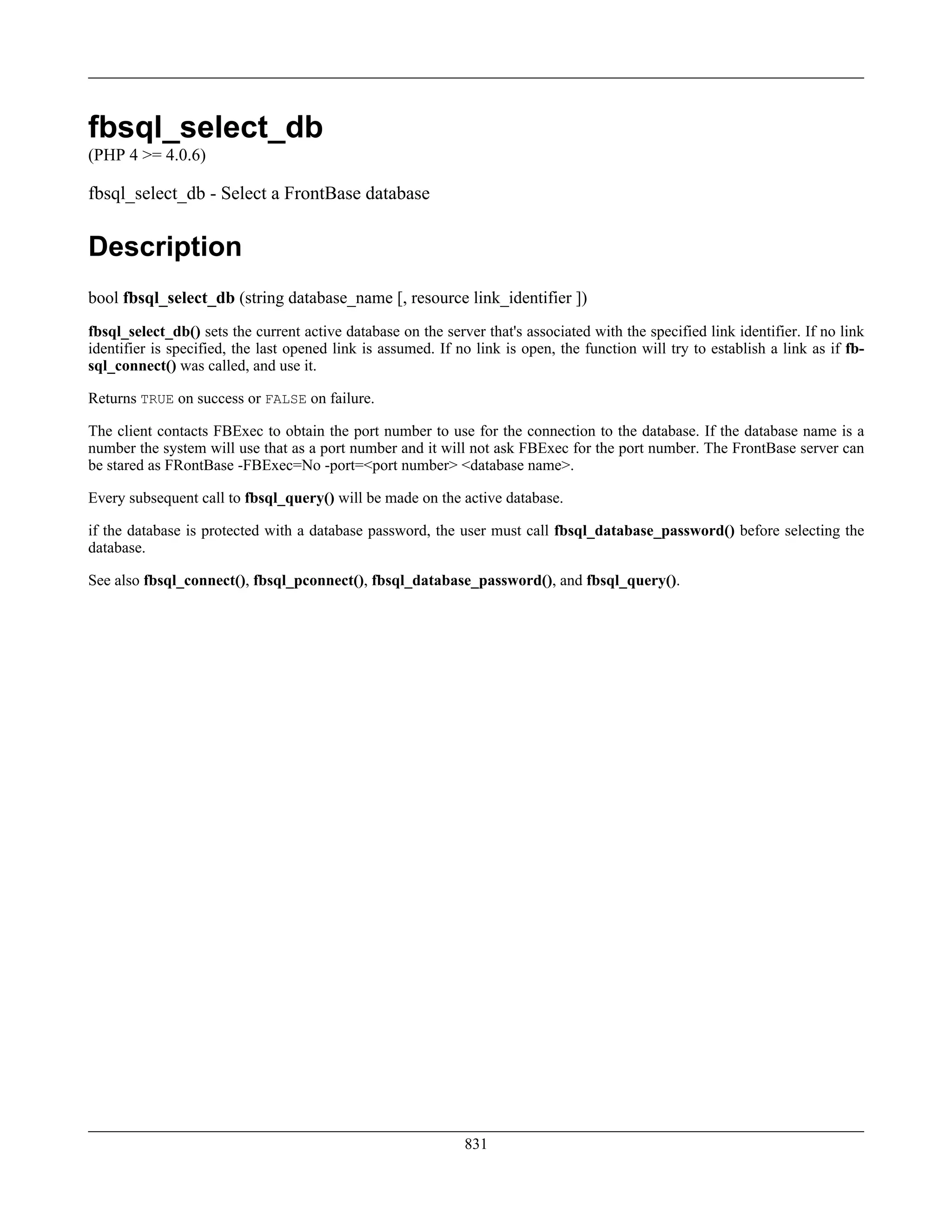 fbsql_select_db
(PHP 4 >= 4.0.6)
fbsql_select_db - Select a FrontBase database
Description
bool fbsql_select_db (string database_name [, resource link_identifier ])
fbsql_select_db() sets the current active database on the server that's associated with the specified link identifier. If no link
identifier is specified, the last opened link is assumed. If no link is open, the function will try to establish a link as if fb-
sql_connect() was called, and use it.
Returns TRUE on success or FALSE on failure.
The client contacts FBExec to obtain the port number to use for the connection to the database. If the database name is a
number the system will use that as a port number and it will not ask FBExec for the port number. The FrontBase server can
be stared as FRontBase -FBExec=No -port=<port number> <database name>.
Every subsequent call to fbsql_query() will be made on the active database.
if the database is protected with a database password, the user must call fbsql_database_password() before selecting the
database.
See also fbsql_connect(), fbsql_pconnect(), fbsql_database_password(), and fbsql_query().
831
 