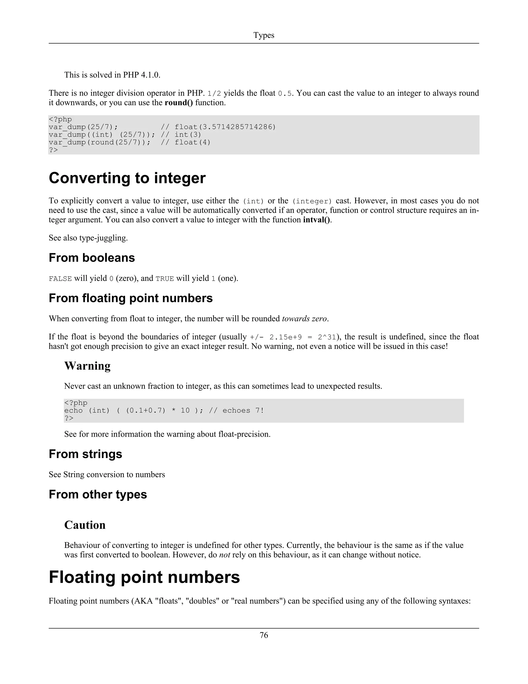 This is solved in PHP 4.1.0.
There is no integer division operator in PHP. 1/2 yields the float 0.5. You can cast the value to an integer to always round
it downwards, or you can use the round() function.
<?php
var_dump(25/7); // float(3.5714285714286)
var_dump((int) (25/7)); // int(3)
var_dump(round(25/7)); // float(4)
?>
Converting to integer
To explicitly convert a value to integer, use either the (int) or the (integer) cast. However, in most cases you do not
need to use the cast, since a value will be automatically converted if an operator, function or control structure requires an in-
teger argument. You can also convert a value to integer with the function intval().
See also type-juggling.
From booleans
FALSE will yield 0 (zero), and TRUE will yield 1 (one).
From floating point numbers
When converting from float to integer, the number will be rounded towards zero.
If the float is beyond the boundaries of integer (usually +/- 2.15e+9 = 2^31), the result is undefined, since the float
hasn't got enough precision to give an exact integer result. No warning, not even a notice will be issued in this case!
Warning
Never cast an unknown fraction to integer, as this can sometimes lead to unexpected results.
<?php
echo (int) ( (0.1+0.7) * 10 ); // echoes 7!
?>
See for more information the warning about float-precision.
From strings
See String conversion to numbers
From other types
Caution
Behaviour of converting to integer is undefined for other types. Currently, the behaviour is the same as if the value
was first converted to boolean. However, do not rely on this behaviour, as it can change without notice.
Floating point numbers
Floating point numbers (AKA "floats", "doubles" or "real numbers") can be specified using any of the following syntaxes:
Types
76
 