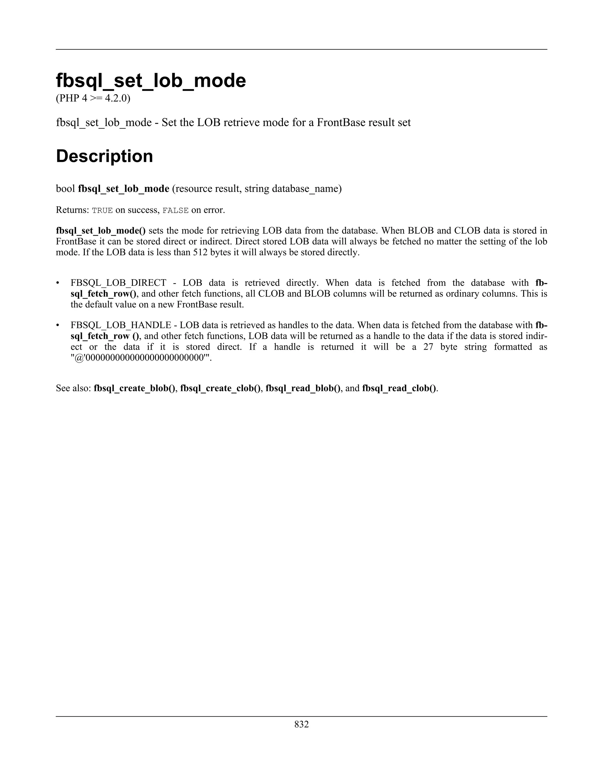 fbsql_set_lob_mode
(PHP 4 >= 4.2.0)
fbsql_set_lob_mode - Set the LOB retrieve mode for a FrontBase result set
Description
bool fbsql_set_lob_mode (resource result, string database_name)
Returns: TRUE on success, FALSE on error.
fbsql_set_lob_mode() sets the mode for retrieving LOB data from the database. When BLOB and CLOB data is stored in
FrontBase it can be stored direct or indirect. Direct stored LOB data will always be fetched no matter the setting of the lob
mode. If the LOB data is less than 512 bytes it will always be stored directly.
• FBSQL_LOB_DIRECT - LOB data is retrieved directly. When data is fetched from the database with fb-
sql_fetch_row(), and other fetch functions, all CLOB and BLOB columns will be returned as ordinary columns. This is
the default value on a new FrontBase result.
• FBSQL_LOB_HANDLE - LOB data is retrieved as handles to the data. When data is fetched from the database with fb-
sql_fetch_row (), and other fetch functions, LOB data will be returned as a handle to the data if the data is stored indir-
ect or the data if it is stored direct. If a handle is returned it will be a 27 byte string formatted as
"@'000000000000000000000000'".
See also: fbsql_create_blob(), fbsql_create_clob(), fbsql_read_blob(), and fbsql_read_clob().
832
 
