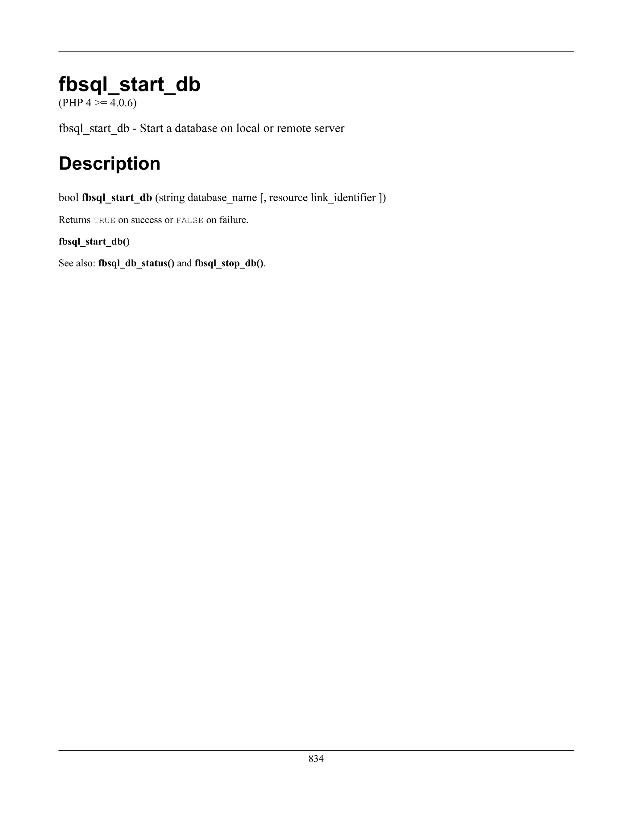 fbsql_start_db
(PHP 4 >= 4.0.6)
fbsql_start_db - Start a database on local or remote server
Description
bool fbsql_start_db (string database_name [, resource link_identifier ])
Returns TRUE on success or FALSE on failure.
fbsql_start_db()
See also: fbsql_db_status() and fbsql_stop_db().
834
 