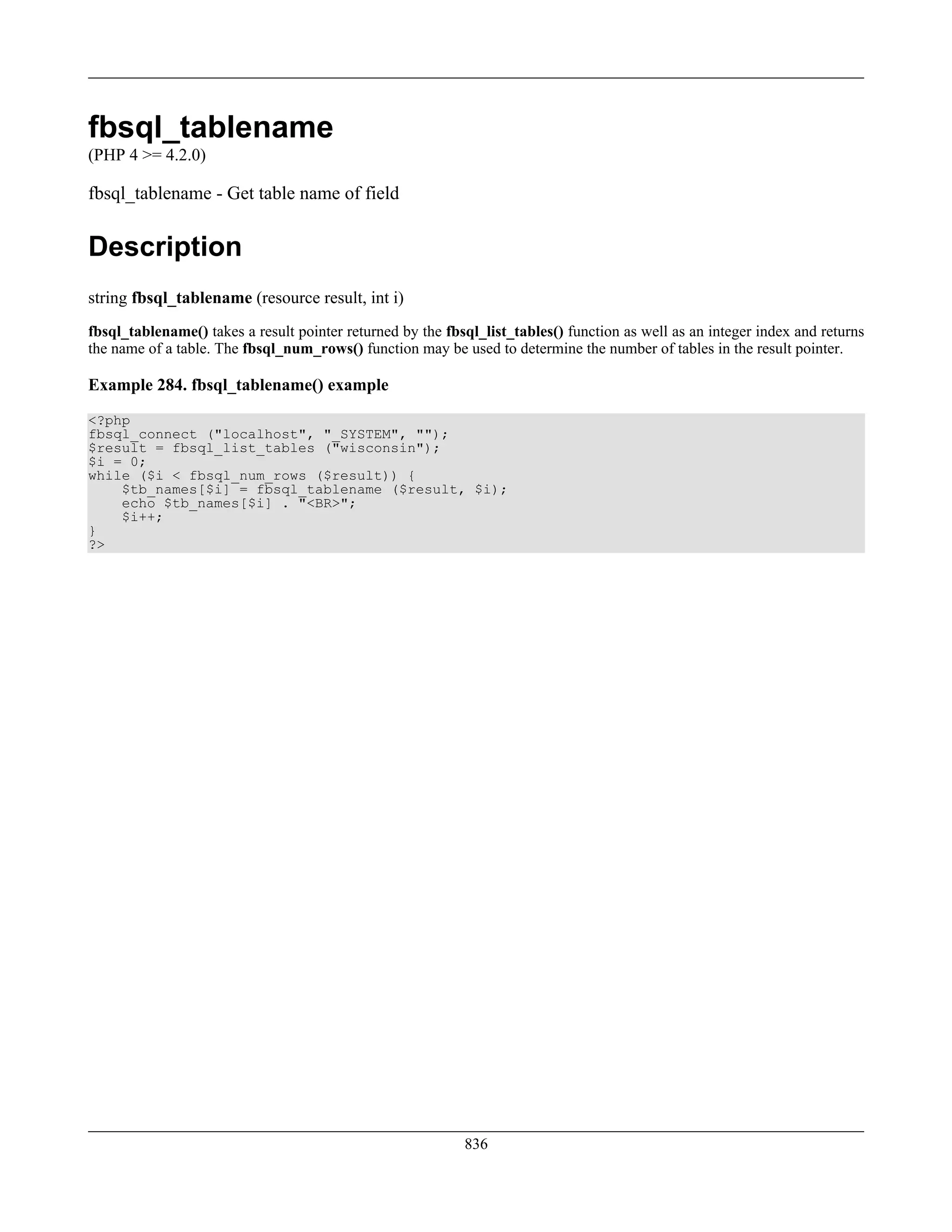 fbsql_tablename
(PHP 4 >= 4.2.0)
fbsql_tablename - Get table name of field
Description
string fbsql_tablename (resource result, int i)
fbsql_tablename() takes a result pointer returned by the fbsql_list_tables() function as well as an integer index and returns
the name of a table. The fbsql_num_rows() function may be used to determine the number of tables in the result pointer.
Example 284. fbsql_tablename() example
<?php
fbsql_connect ("localhost", "_SYSTEM", "");
$result = fbsql_list_tables ("wisconsin");
$i = 0;
while ($i < fbsql_num_rows ($result)) {
$tb_names[$i] = fbsql_tablename ($result, $i);
echo $tb_names[$i] . "<BR>";
$i++;
}
?>
836
 