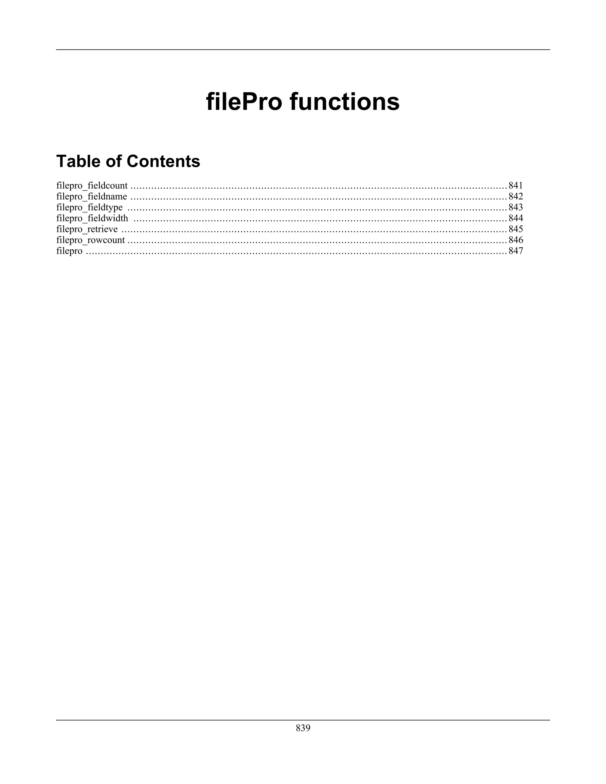 filePro functions
Table of Contents
filepro_fieldcount ...............................................................................................................................841
filepro_fieldname ...............................................................................................................................842
filepro_fieldtype ................................................................................................................................843
filepro_fieldwidth ..............................................................................................................................844
filepro_retrieve ..................................................................................................................................845
filepro_rowcount ................................................................................................................................846
filepro ..............................................................................................................................................847
839
 