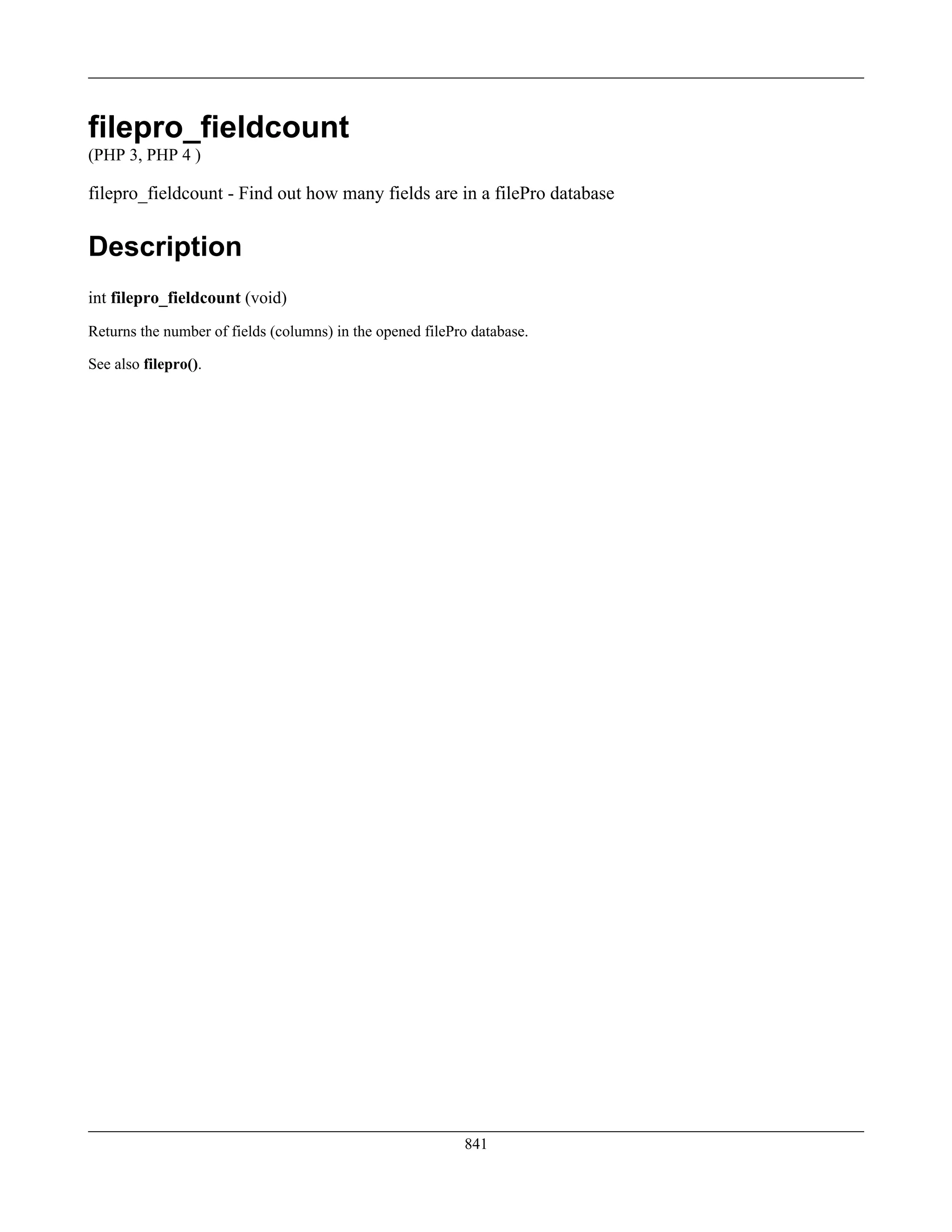 filepro_fieldcount
(PHP 3, PHP 4 )
filepro_fieldcount - Find out how many fields are in a filePro database
Description
int filepro_fieldcount (void)
Returns the number of fields (columns) in the opened filePro database.
See also filepro().
841
 