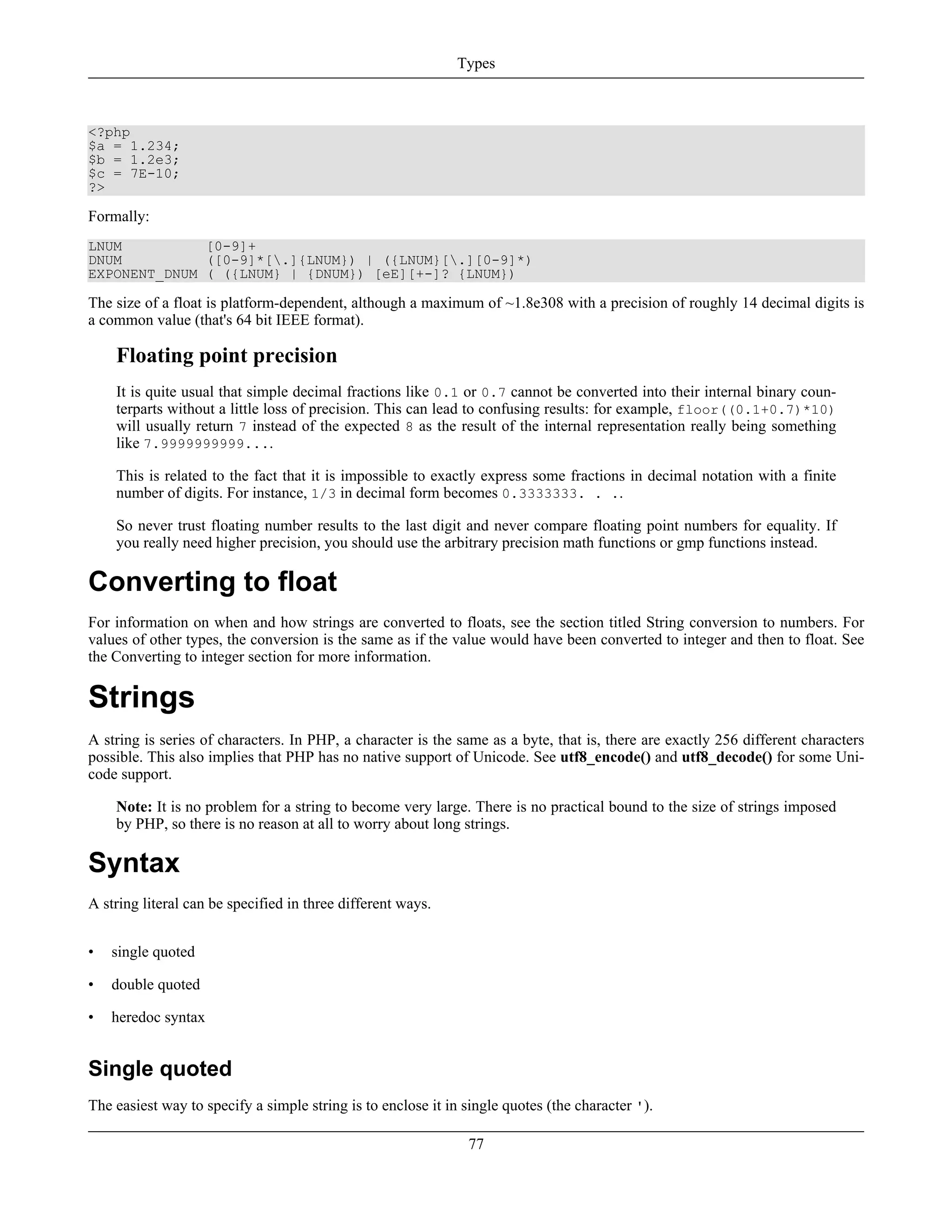 <?php
$a = 1.234;
$b = 1.2e3;
$c = 7E-10;
?>
Formally:
LNUM [0-9]+
DNUM ([0-9]*[.]{LNUM}) | ({LNUM}[.][0-9]*)
EXPONENT_DNUM ( ({LNUM} | {DNUM}) [eE][+-]? {LNUM})
The size of a float is platform-dependent, although a maximum of ~1.8e308 with a precision of roughly 14 decimal digits is
a common value (that's 64 bit IEEE format).
Floating point precision
It is quite usual that simple decimal fractions like 0.1 or 0.7 cannot be converted into their internal binary coun-
terparts without a little loss of precision. This can lead to confusing results: for example, floor((0.1+0.7)*10)
will usually return 7 instead of the expected 8 as the result of the internal representation really being something
like 7.9999999999....
This is related to the fact that it is impossible to exactly express some fractions in decimal notation with a finite
number of digits. For instance, 1/3 in decimal form becomes 0.3333333. . ..
So never trust floating number results to the last digit and never compare floating point numbers for equality. If
you really need higher precision, you should use the arbitrary precision math functions or gmp functions instead.
Converting to float
For information on when and how strings are converted to floats, see the section titled String conversion to numbers. For
values of other types, the conversion is the same as if the value would have been converted to integer and then to float. See
the Converting to integer section for more information.
Strings
A string is series of characters. In PHP, a character is the same as a byte, that is, there are exactly 256 different characters
possible. This also implies that PHP has no native support of Unicode. See utf8_encode() and utf8_decode() for some Uni-
code support.
Note: It is no problem for a string to become very large. There is no practical bound to the size of strings imposed
by PHP, so there is no reason at all to worry about long strings.
Syntax
A string literal can be specified in three different ways.
• single quoted
• double quoted
• heredoc syntax
Single quoted
The easiest way to specify a simple string is to enclose it in single quotes (the character ').
Types
77
 