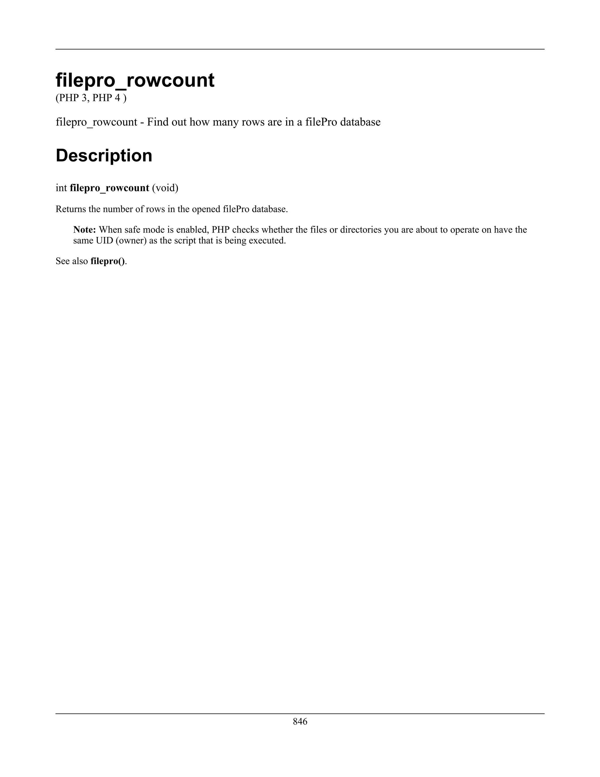 filepro_rowcount
(PHP 3, PHP 4 )
filepro_rowcount - Find out how many rows are in a filePro database
Description
int filepro_rowcount (void)
Returns the number of rows in the opened filePro database.
Note: When safe mode is enabled, PHP checks whether the files or directories you are about to operate on have the
same UID (owner) as the script that is being executed.
See also filepro().
846
 