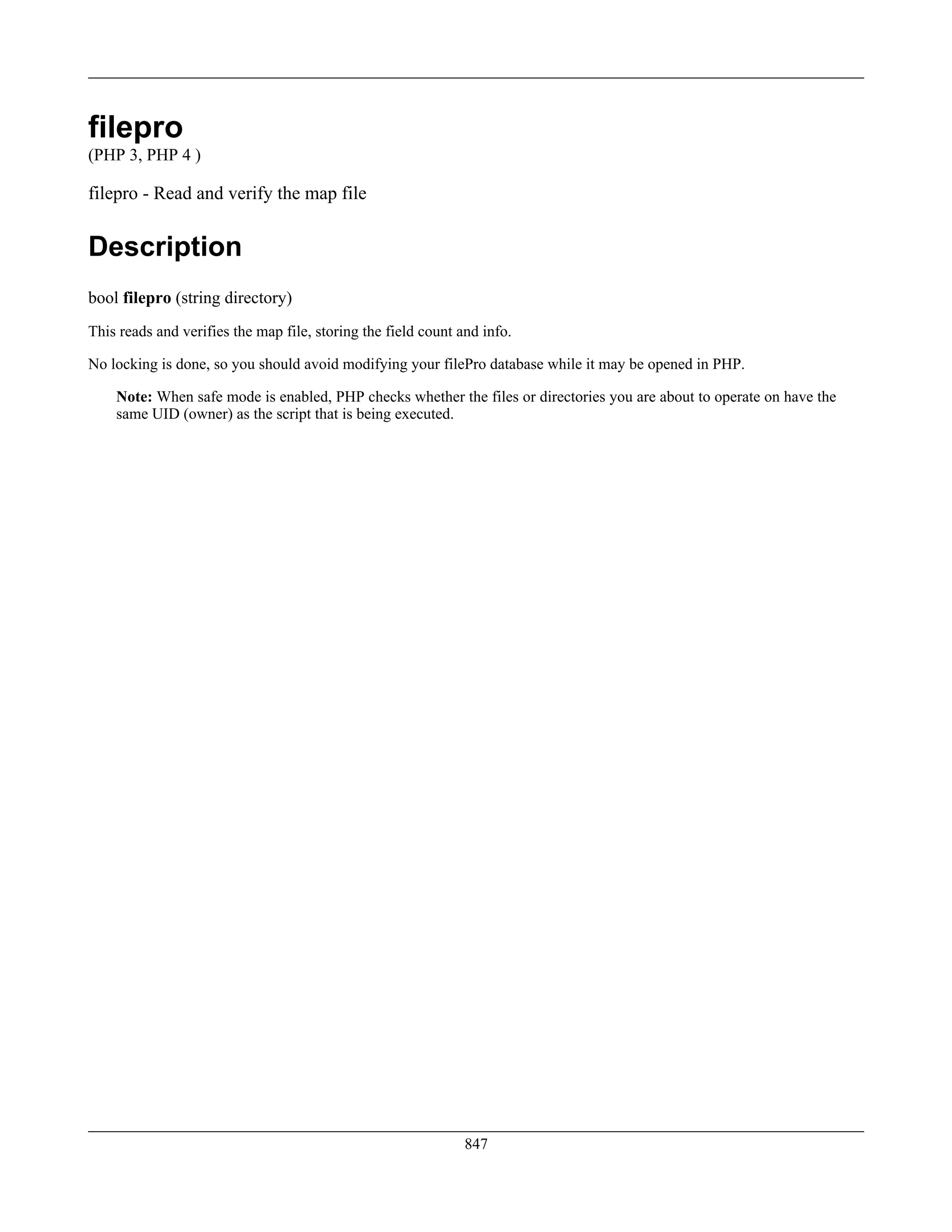 filepro
(PHP 3, PHP 4 )
filepro - Read and verify the map file
Description
bool filepro (string directory)
This reads and verifies the map file, storing the field count and info.
No locking is done, so you should avoid modifying your filePro database while it may be opened in PHP.
Note: When safe mode is enabled, PHP checks whether the files or directories you are about to operate on have the
same UID (owner) as the script that is being executed.
847
 