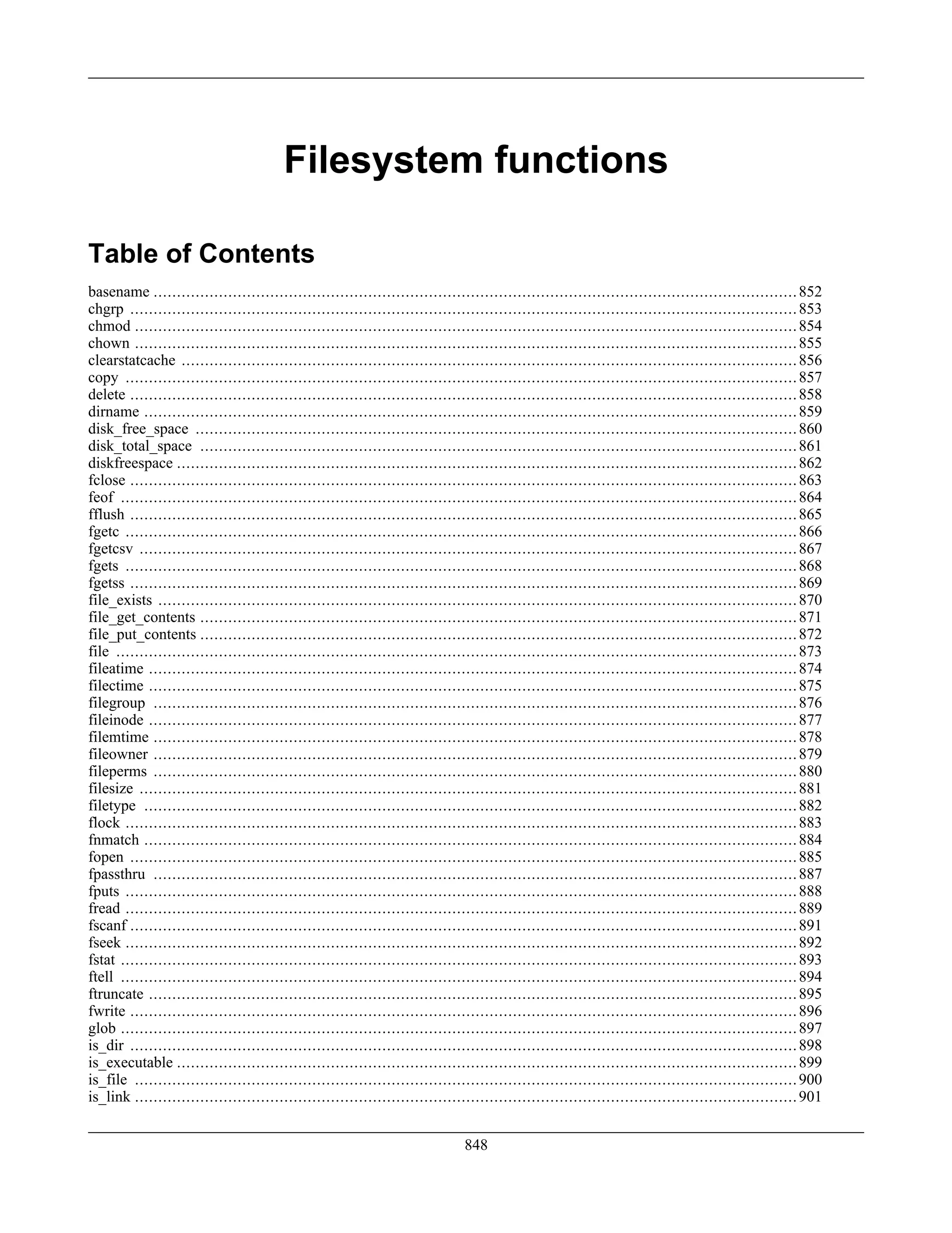 Filesystem functions
Table of Contents
basename ..........................................................................................................................................852
chgrp ...............................................................................................................................................853
chmod ..............................................................................................................................................854
chown ..............................................................................................................................................855
clearstatcache ....................................................................................................................................856
copy ................................................................................................................................................857
delete ...............................................................................................................................................858
dirname ............................................................................................................................................859
disk_free_space .................................................................................................................................860
disk_total_space ................................................................................................................................861
diskfreespace .....................................................................................................................................862
fclose ...............................................................................................................................................863
feof .................................................................................................................................................864
fflush ...............................................................................................................................................865
fgetc ................................................................................................................................................866
fgetcsv .............................................................................................................................................867
fgets ................................................................................................................................................868
fgetss ...............................................................................................................................................869
file_exists .........................................................................................................................................870
file_get_contents ................................................................................................................................871
file_put_contents ................................................................................................................................872
file ..................................................................................................................................................873
fileatime ...........................................................................................................................................874
filectime ...........................................................................................................................................875
filegroup ..........................................................................................................................................876
fileinode ...........................................................................................................................................877
filemtime ..........................................................................................................................................878
fileowner ..........................................................................................................................................879
fileperms ..........................................................................................................................................880
filesize .............................................................................................................................................881
filetype ............................................................................................................................................882
flock ................................................................................................................................................883
fnmatch ............................................................................................................................................884
fopen ...............................................................................................................................................885
fpassthru ..........................................................................................................................................887
fputs ................................................................................................................................................888
fread ................................................................................................................................................889
fscanf ...............................................................................................................................................891
fseek ................................................................................................................................................892
fstat .................................................................................................................................................893
ftell .................................................................................................................................................894
ftruncate ...........................................................................................................................................895
fwrite ...............................................................................................................................................896
glob .................................................................................................................................................897
is_dir ...............................................................................................................................................898
is_executable .....................................................................................................................................899
is_file ..............................................................................................................................................900
is_link ..............................................................................................................................................901
848
 