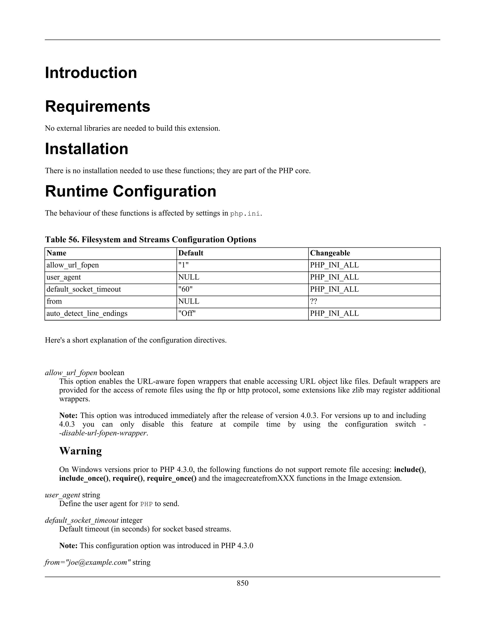 Introduction
Requirements
No external libraries are needed to build this extension.
Installation
There is no installation needed to use these functions; they are part of the PHP core.
Runtime Configuration
The behaviour of these functions is affected by settings in php.ini.
Table 56. Filesystem and Streams Configuration Options
Name Default Changeable
allow_url_fopen "1" PHP_INI_ALL
user_agent NULL PHP_INI_ALL
default_socket_timeout "60" PHP_INI_ALL
from NULL ??
auto_detect_line_endings "Off" PHP_INI_ALL
Here's a short explanation of the configuration directives.
allow_url_fopen boolean
This option enables the URL-aware fopen wrappers that enable accessing URL object like files. Default wrappers are
provided for the access of remote files using the ftp or http protocol, some extensions like zlib may register additional
wrappers.
Note: This option was introduced immediately after the release of version 4.0.3. For versions up to and including
4.0.3 you can only disable this feature at compile time by using the configuration switch -
-disable-url-fopen-wrapper.
Warning
On Windows versions prior to PHP 4.3.0, the following functions do not support remote file accesing: include(),
include_once(), require(), require_once() and the imagecreatefromXXX functions in the Image extension.
user_agent string
Define the user agent for PHP to send.
default_socket_timeout integer
Default timeout (in seconds) for socket based streams.
Note: This configuration option was introduced in PHP 4.3.0
from="joe@example.com" string
850
 