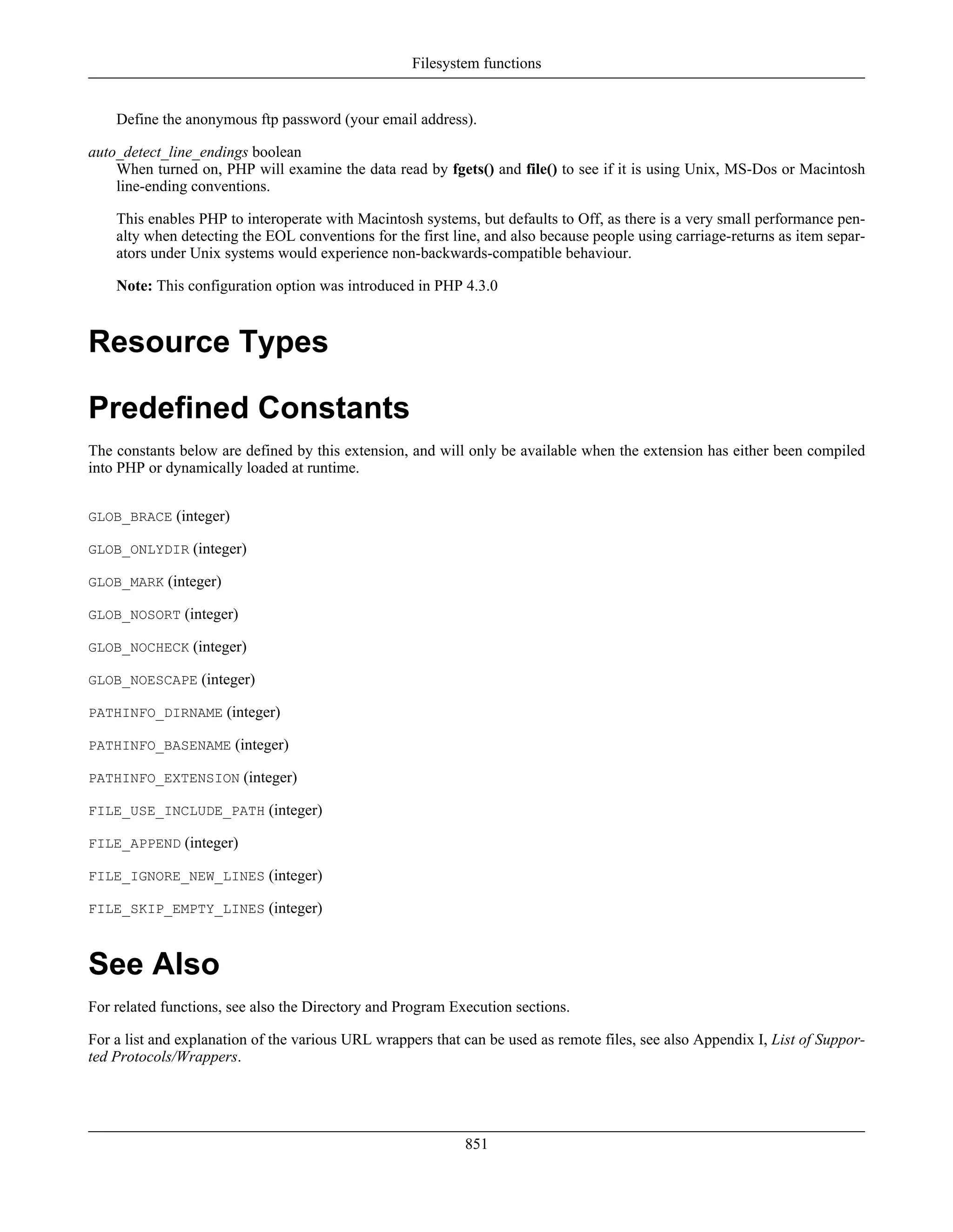Define the anonymous ftp password (your email address).
auto_detect_line_endings boolean
When turned on, PHP will examine the data read by fgets() and file() to see if it is using Unix, MS-Dos or Macintosh
line-ending conventions.
This enables PHP to interoperate with Macintosh systems, but defaults to Off, as there is a very small performance pen-
alty when detecting the EOL conventions for the first line, and also because people using carriage-returns as item separ-
ators under Unix systems would experience non-backwards-compatible behaviour.
Note: This configuration option was introduced in PHP 4.3.0
Resource Types
Predefined Constants
The constants below are defined by this extension, and will only be available when the extension has either been compiled
into PHP or dynamically loaded at runtime.
GLOB_BRACE (integer)
GLOB_ONLYDIR (integer)
GLOB_MARK (integer)
GLOB_NOSORT (integer)
GLOB_NOCHECK (integer)
GLOB_NOESCAPE (integer)
PATHINFO_DIRNAME (integer)
PATHINFO_BASENAME (integer)
PATHINFO_EXTENSION (integer)
FILE_USE_INCLUDE_PATH (integer)
FILE_APPEND (integer)
FILE_IGNORE_NEW_LINES (integer)
FILE_SKIP_EMPTY_LINES (integer)
See Also
For related functions, see also the Directory and Program Execution sections.
For a list and explanation of the various URL wrappers that can be used as remote files, see also Appendix I, List of Suppor-
ted Protocols/Wrappers.
Filesystem functions
851
 