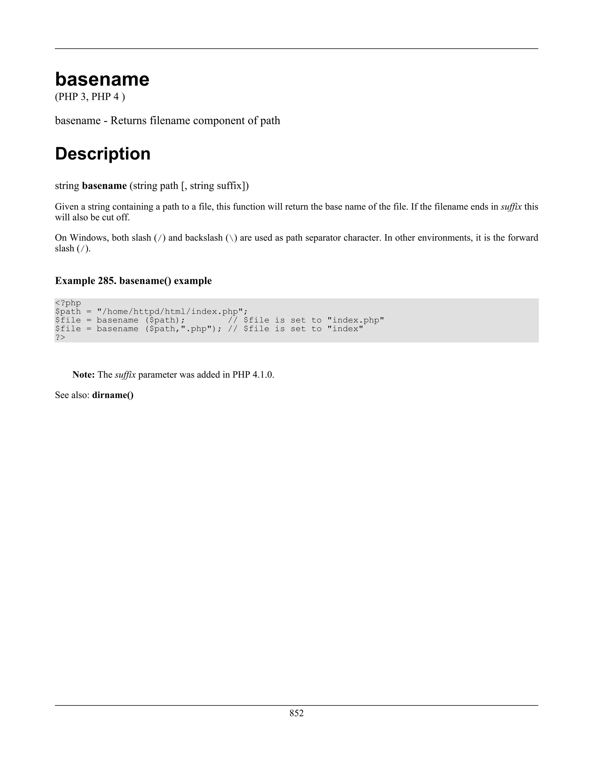 basename
(PHP 3, PHP 4 )
basename - Returns filename component of path
Description
string basename (string path [, string suffix])
Given a string containing a path to a file, this function will return the base name of the file. If the filename ends in suffix this
will also be cut off.
On Windows, both slash (/) and backslash () are used as path separator character. In other environments, it is the forward
slash (/).
Example 285. basename() example
<?php
$path = "/home/httpd/html/index.php";
$file = basename ($path); // $file is set to "index.php"
$file = basename ($path,".php"); // $file is set to "index"
?>
Note: The suffix parameter was added in PHP 4.1.0.
See also: dirname()
852
 