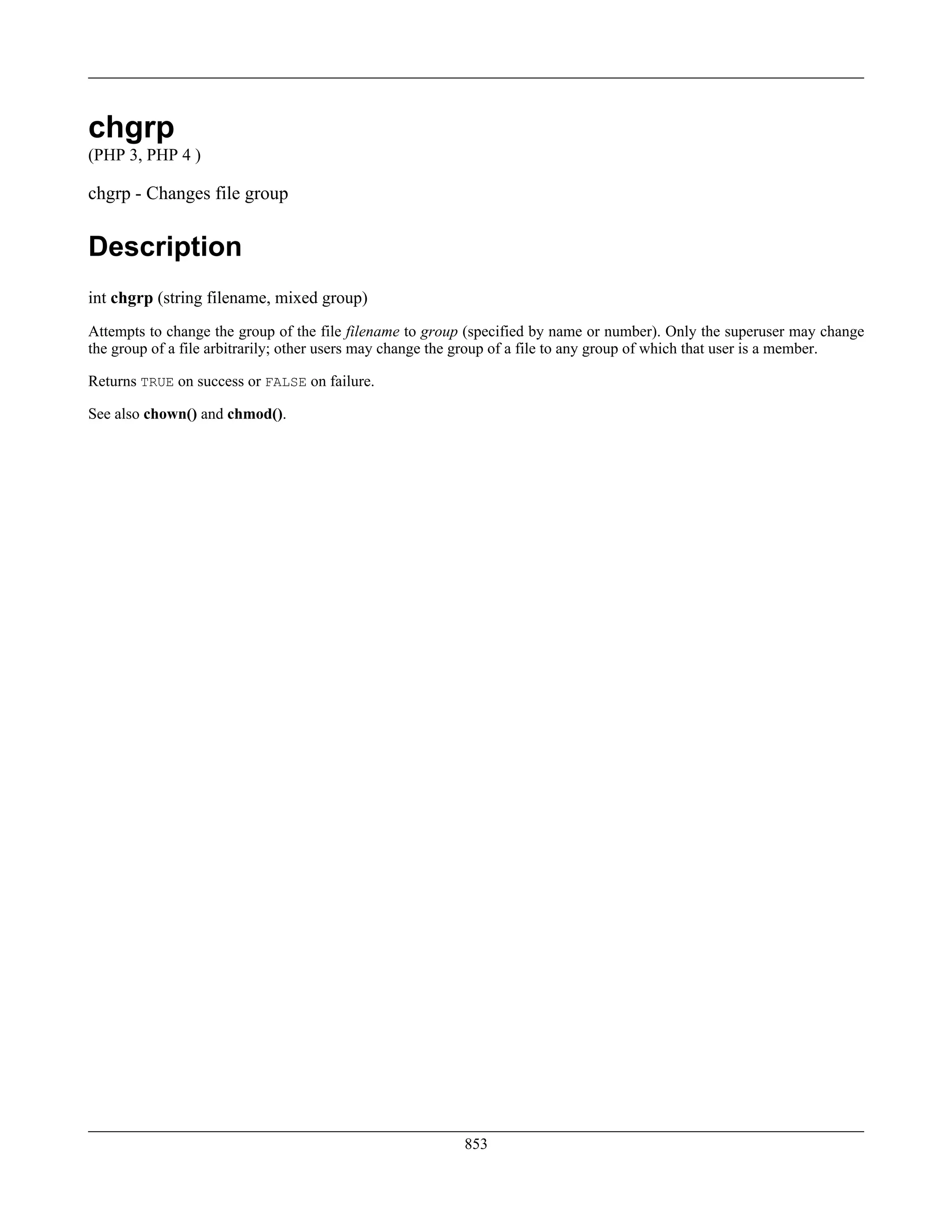chgrp
(PHP 3, PHP 4 )
chgrp - Changes file group
Description
int chgrp (string filename, mixed group)
Attempts to change the group of the file filename to group (specified by name or number). Only the superuser may change
the group of a file arbitrarily; other users may change the group of a file to any group of which that user is a member.
Returns TRUE on success or FALSE on failure.
See also chown() and chmod().
853
 