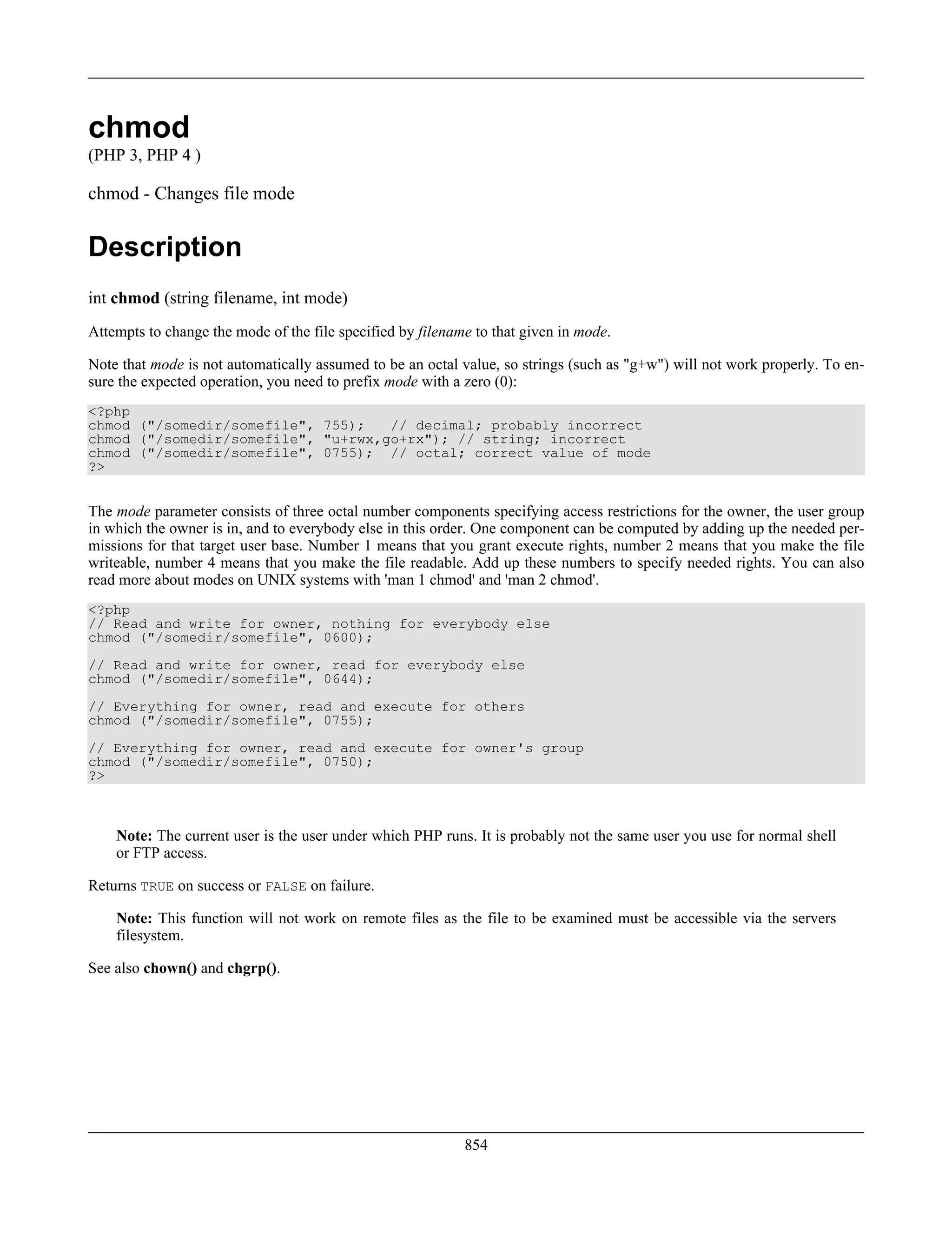 chmod
(PHP 3, PHP 4 )
chmod - Changes file mode
Description
int chmod (string filename, int mode)
Attempts to change the mode of the file specified by filename to that given in mode.
Note that mode is not automatically assumed to be an octal value, so strings (such as "g+w") will not work properly. To en-
sure the expected operation, you need to prefix mode with a zero (0):
<?php
chmod ("/somedir/somefile", 755); // decimal; probably incorrect
chmod ("/somedir/somefile", "u+rwx,go+rx"); // string; incorrect
chmod ("/somedir/somefile", 0755); // octal; correct value of mode
?>
The mode parameter consists of three octal number components specifying access restrictions for the owner, the user group
in which the owner is in, and to everybody else in this order. One component can be computed by adding up the needed per-
missions for that target user base. Number 1 means that you grant execute rights, number 2 means that you make the file
writeable, number 4 means that you make the file readable. Add up these numbers to specify needed rights. You can also
read more about modes on UNIX systems with 'man 1 chmod' and 'man 2 chmod'.
<?php
// Read and write for owner, nothing for everybody else
chmod ("/somedir/somefile", 0600);
// Read and write for owner, read for everybody else
chmod ("/somedir/somefile", 0644);
// Everything for owner, read and execute for others
chmod ("/somedir/somefile", 0755);
// Everything for owner, read and execute for owner's group
chmod ("/somedir/somefile", 0750);
?>
Note: The current user is the user under which PHP runs. It is probably not the same user you use for normal shell
or FTP access.
Returns TRUE on success or FALSE on failure.
Note: This function will not work on remote files as the file to be examined must be accessible via the servers
filesystem.
See also chown() and chgrp().
854
 