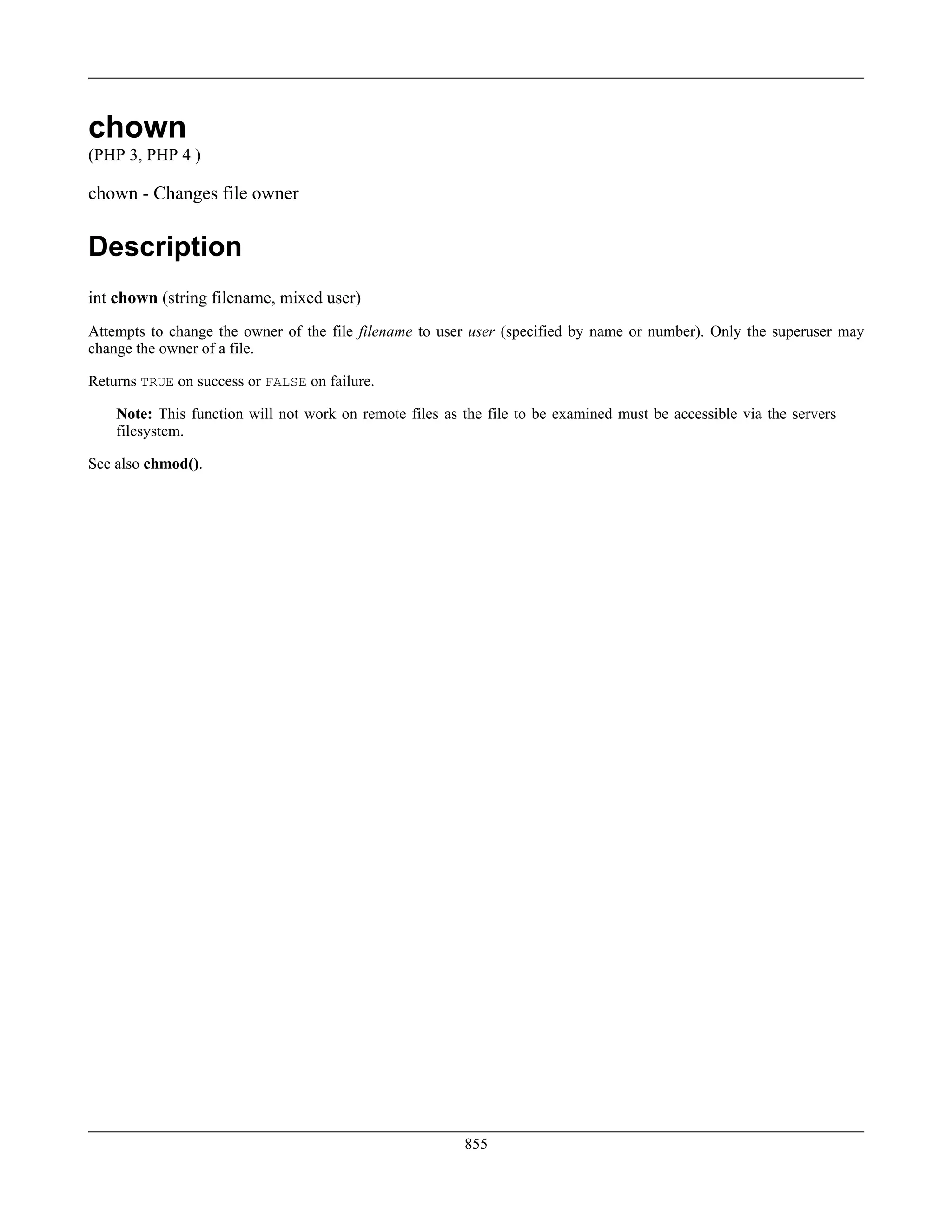 chown
(PHP 3, PHP 4 )
chown - Changes file owner
Description
int chown (string filename, mixed user)
Attempts to change the owner of the file filename to user user (specified by name or number). Only the superuser may
change the owner of a file.
Returns TRUE on success or FALSE on failure.
Note: This function will not work on remote files as the file to be examined must be accessible via the servers
filesystem.
See also chmod().
855
 