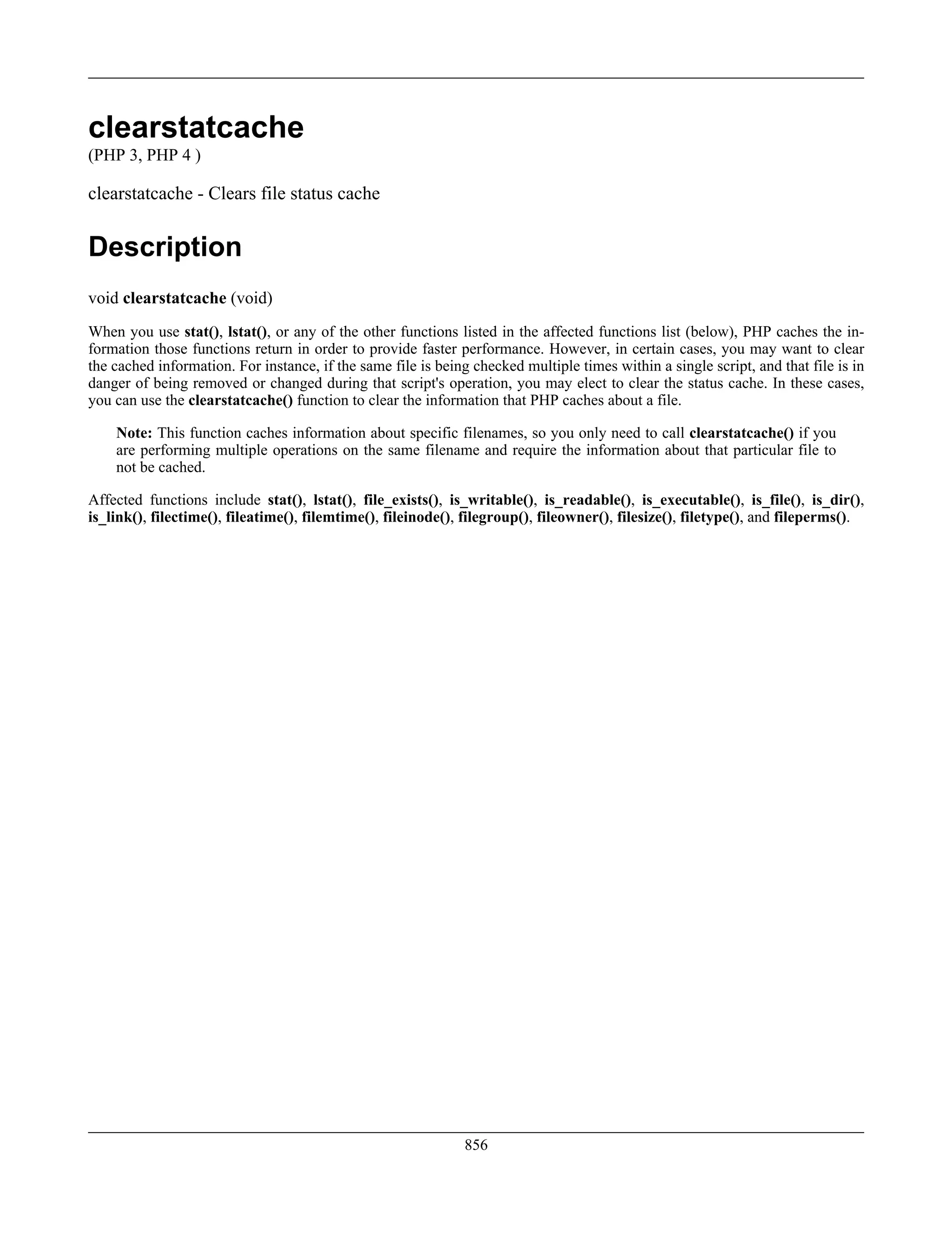 clearstatcache
(PHP 3, PHP 4 )
clearstatcache - Clears file status cache
Description
void clearstatcache (void)
When you use stat(), lstat(), or any of the other functions listed in the affected functions list (below), PHP caches the in-
formation those functions return in order to provide faster performance. However, in certain cases, you may want to clear
the cached information. For instance, if the same file is being checked multiple times within a single script, and that file is in
danger of being removed or changed during that script's operation, you may elect to clear the status cache. In these cases,
you can use the clearstatcache() function to clear the information that PHP caches about a file.
Note: This function caches information about specific filenames, so you only need to call clearstatcache() if you
are performing multiple operations on the same filename and require the information about that particular file to
not be cached.
Affected functions include stat(), lstat(), file_exists(), is_writable(), is_readable(), is_executable(), is_file(), is_dir(),
is_link(), filectime(), fileatime(), filemtime(), fileinode(), filegroup(), fileowner(), filesize(), filetype(), and fileperms().
856
 