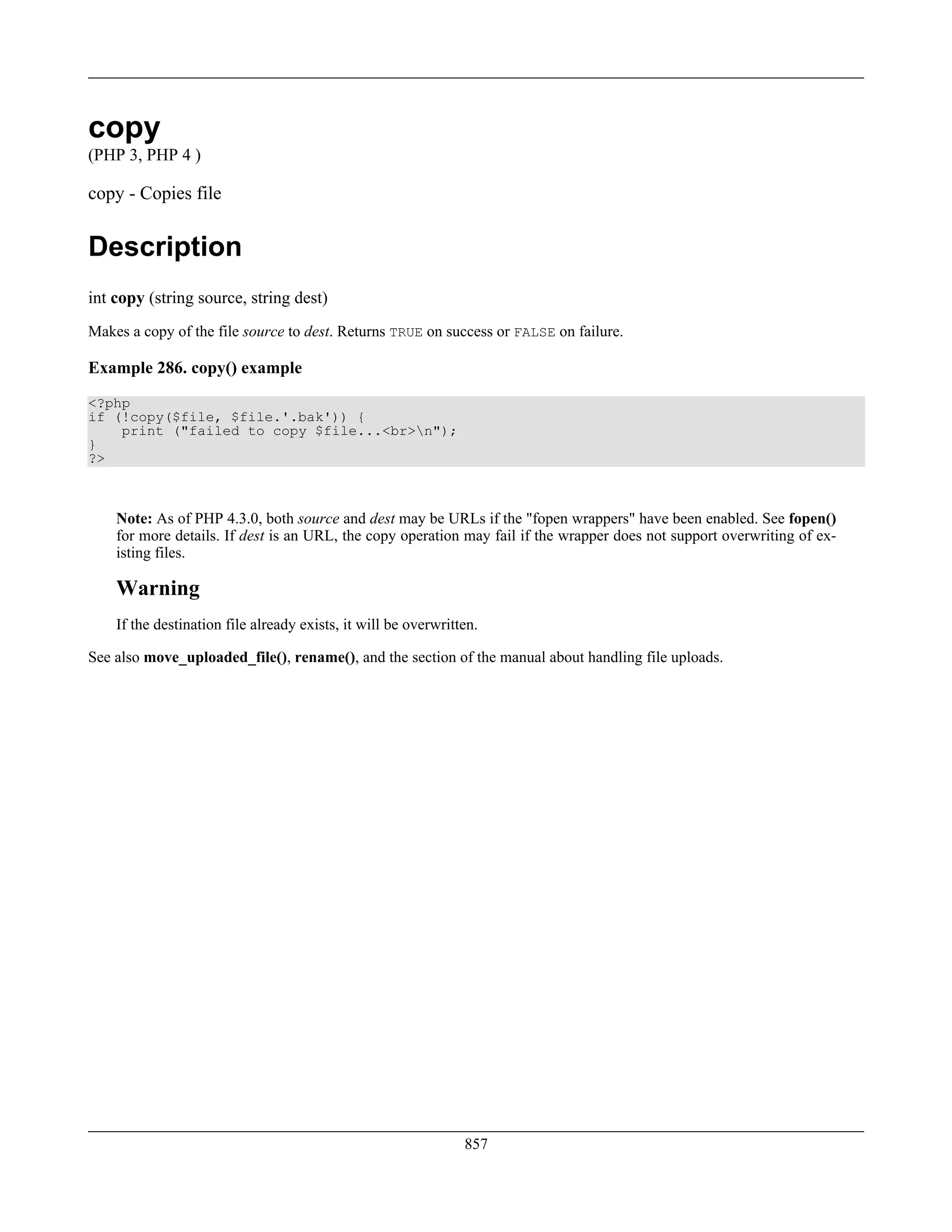 copy
(PHP 3, PHP 4 )
copy - Copies file
Description
int copy (string source, string dest)
Makes a copy of the file source to dest. Returns TRUE on success or FALSE on failure.
Example 286. copy() example
<?php
if (!copy($file, $file.'.bak')) {
print ("failed to copy $file...<br>n");
}
?>
Note: As of PHP 4.3.0, both source and dest may be URLs if the "fopen wrappers" have been enabled. See fopen()
for more details. If dest is an URL, the copy operation may fail if the wrapper does not support overwriting of ex-
isting files.
Warning
If the destination file already exists, it will be overwritten.
See also move_uploaded_file(), rename(), and the section of the manual about handling file uploads.
857
 