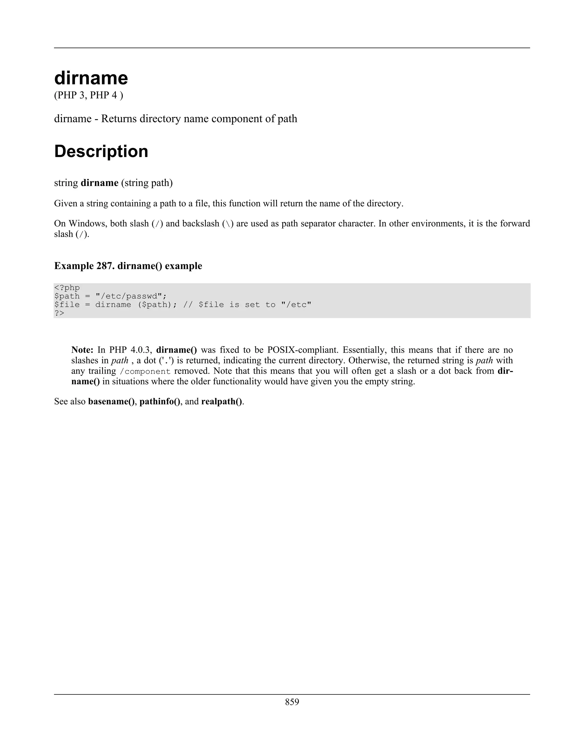dirname
(PHP 3, PHP 4 )
dirname - Returns directory name component of path
Description
string dirname (string path)
Given a string containing a path to a file, this function will return the name of the directory.
On Windows, both slash (/) and backslash () are used as path separator character. In other environments, it is the forward
slash (/).
Example 287. dirname() example
<?php
$path = "/etc/passwd";
$file = dirname ($path); // $file is set to "/etc"
?>
Note: In PHP 4.0.3, dirname() was fixed to be POSIX-compliant. Essentially, this means that if there are no
slashes in path , a dot ('.') is returned, indicating the current directory. Otherwise, the returned string is path with
any trailing /component removed. Note that this means that you will often get a slash or a dot back from dir-
name() in situations where the older functionality would have given you the empty string.
See also basename(), pathinfo(), and realpath().
859
 