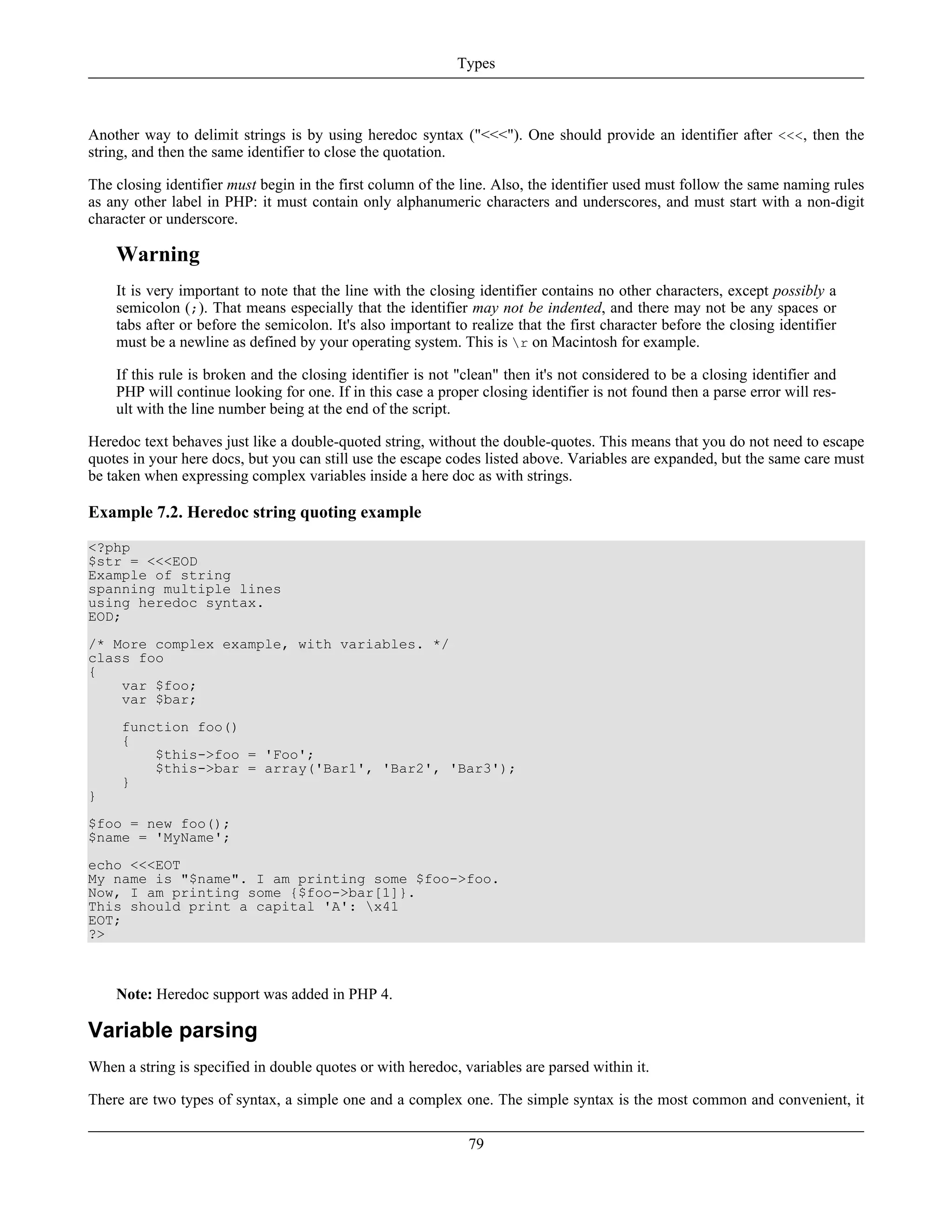 Another way to delimit strings is by using heredoc syntax ("<<<"). One should provide an identifier after <<<, then the
string, and then the same identifier to close the quotation.
The closing identifier must begin in the first column of the line. Also, the identifier used must follow the same naming rules
as any other label in PHP: it must contain only alphanumeric characters and underscores, and must start with a non-digit
character or underscore.
Warning
It is very important to note that the line with the closing identifier contains no other characters, except possibly a
semicolon (;). That means especially that the identifier may not be indented, and there may not be any spaces or
tabs after or before the semicolon. It's also important to realize that the first character before the closing identifier
must be a newline as defined by your operating system. This is r on Macintosh for example.
If this rule is broken and the closing identifier is not "clean" then it's not considered to be a closing identifier and
PHP will continue looking for one. If in this case a proper closing identifier is not found then a parse error will res-
ult with the line number being at the end of the script.
Heredoc text behaves just like a double-quoted string, without the double-quotes. This means that you do not need to escape
quotes in your here docs, but you can still use the escape codes listed above. Variables are expanded, but the same care must
be taken when expressing complex variables inside a here doc as with strings.
Example 7.2. Heredoc string quoting example
<?php
$str = <<<EOD
Example of string
spanning multiple lines
using heredoc syntax.
EOD;
/* More complex example, with variables. */
class foo
{
var $foo;
var $bar;
function foo()
{
$this->foo = 'Foo';
$this->bar = array('Bar1', 'Bar2', 'Bar3');
}
}
$foo = new foo();
$name = 'MyName';
echo <<<EOT
My name is "$name". I am printing some $foo->foo.
Now, I am printing some {$foo->bar[1]}.
This should print a capital 'A': x41
EOT;
?>
Note: Heredoc support was added in PHP 4.
Variable parsing
When a string is specified in double quotes or with heredoc, variables are parsed within it.
There are two types of syntax, a simple one and a complex one. The simple syntax is the most common and convenient, it
Types
79
 