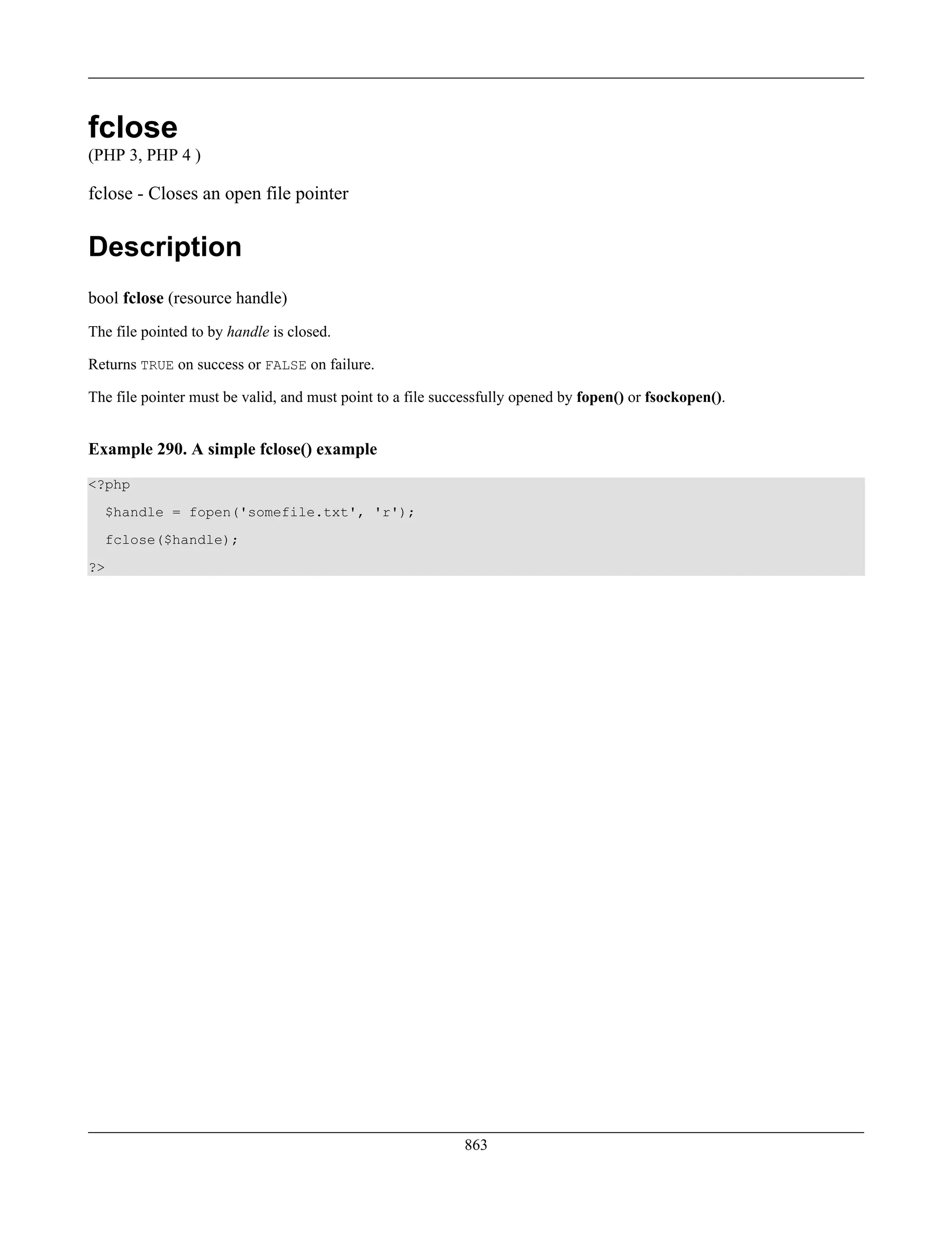 fclose
(PHP 3, PHP 4 )
fclose - Closes an open file pointer
Description
bool fclose (resource handle)
The file pointed to by handle is closed.
Returns TRUE on success or FALSE on failure.
The file pointer must be valid, and must point to a file successfully opened by fopen() or fsockopen().
Example 290. A simple fclose() example
<?php
$handle = fopen('somefile.txt', 'r');
fclose($handle);
?>
863
 