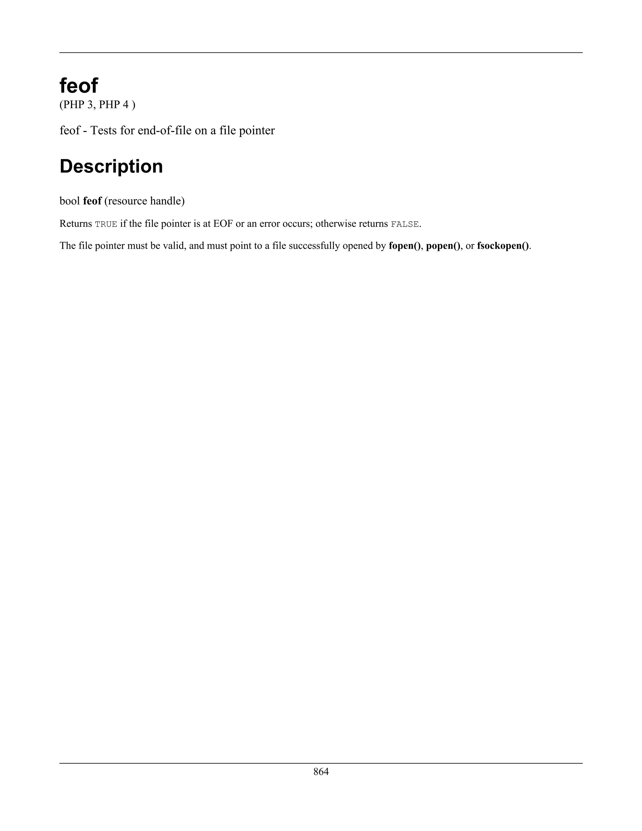 feof
(PHP 3, PHP 4 )
feof - Tests for end-of-file on a file pointer
Description
bool feof (resource handle)
Returns TRUE if the file pointer is at EOF or an error occurs; otherwise returns FALSE.
The file pointer must be valid, and must point to a file successfully opened by fopen(), popen(), or fsockopen().
864
 