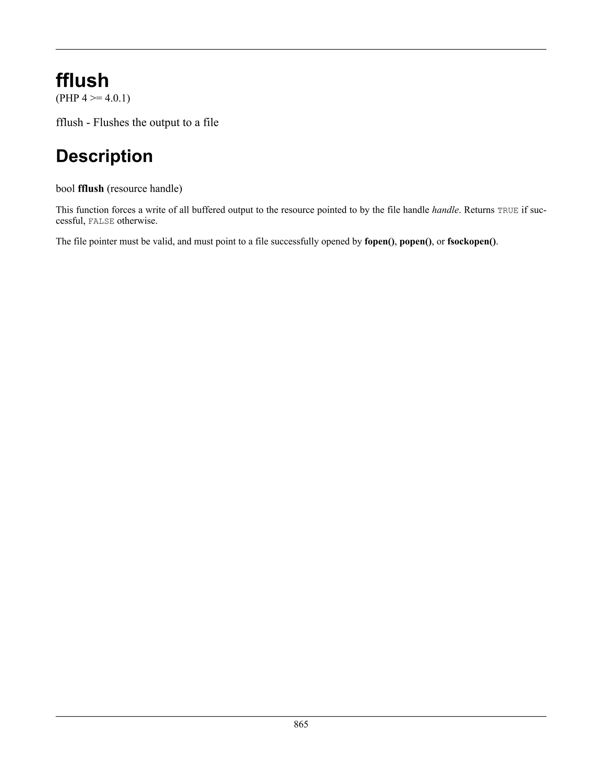 fflush
(PHP 4 >= 4.0.1)
fflush - Flushes the output to a file
Description
bool fflush (resource handle)
This function forces a write of all buffered output to the resource pointed to by the file handle handle. Returns TRUE if suc-
cessful, FALSE otherwise.
The file pointer must be valid, and must point to a file successfully opened by fopen(), popen(), or fsockopen().
865
 