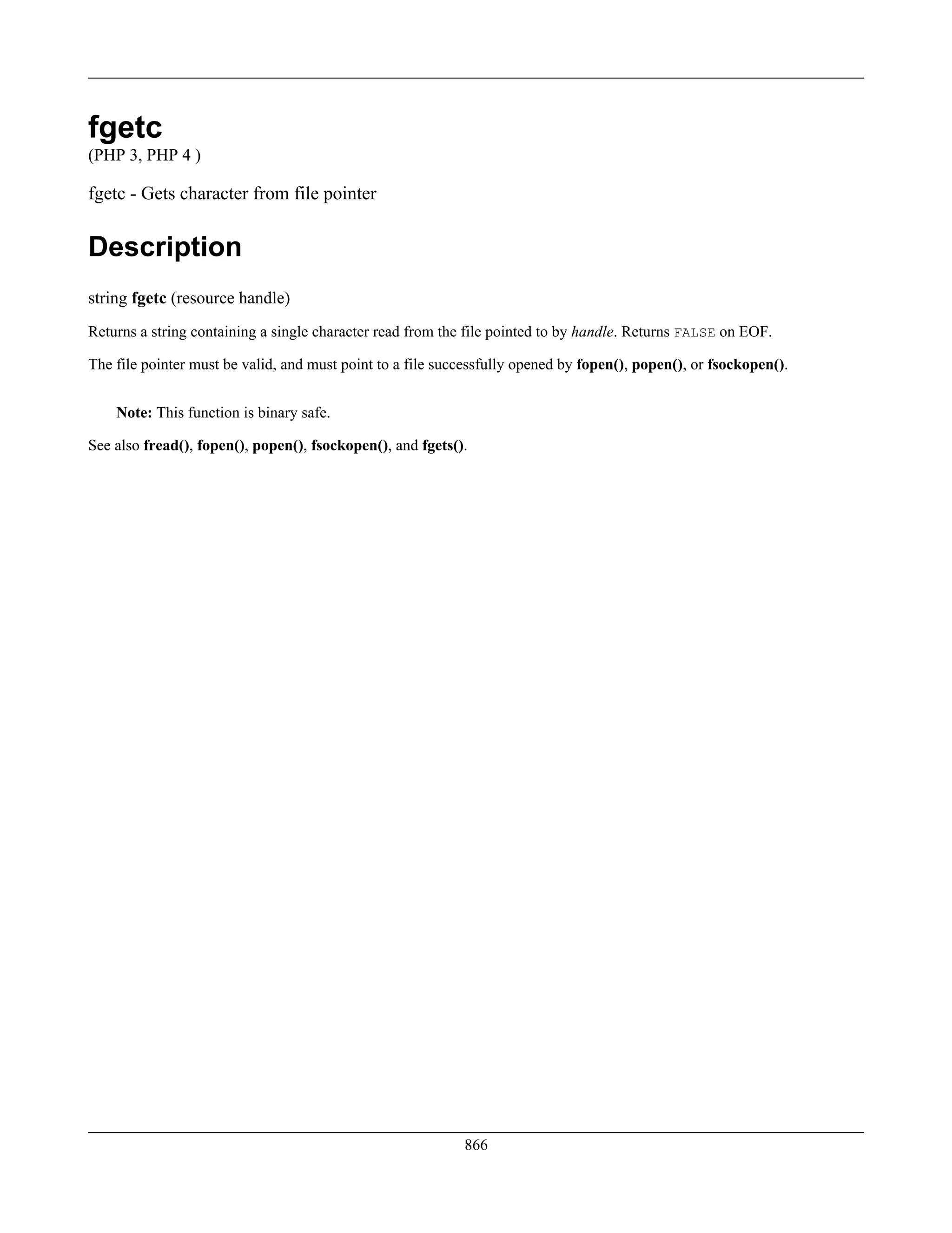 fgetc
(PHP 3, PHP 4 )
fgetc - Gets character from file pointer
Description
string fgetc (resource handle)
Returns a string containing a single character read from the file pointed to by handle. Returns FALSE on EOF.
The file pointer must be valid, and must point to a file successfully opened by fopen(), popen(), or fsockopen().
Note: This function is binary safe.
See also fread(), fopen(), popen(), fsockopen(), and fgets().
866
 