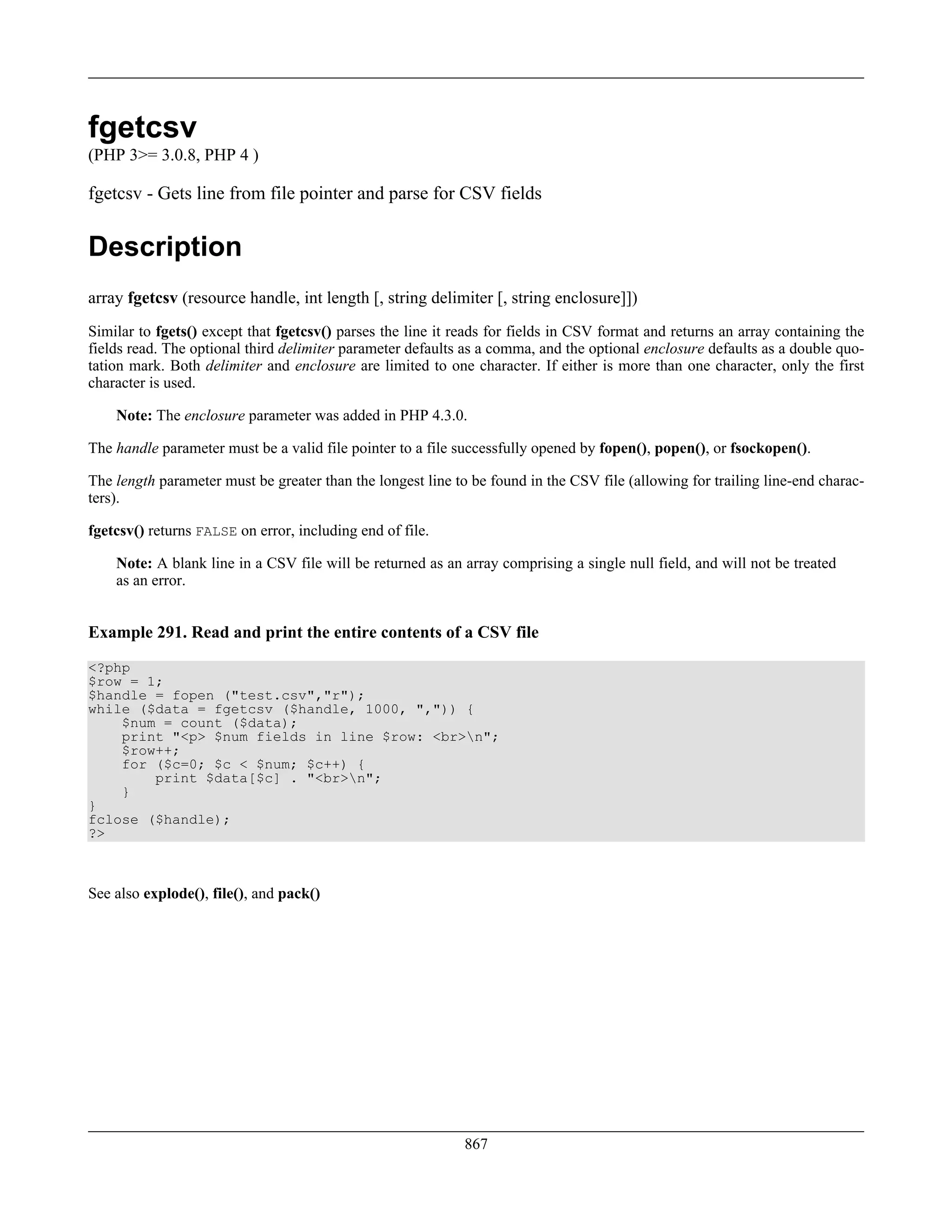 fgetcsv
(PHP 3>= 3.0.8, PHP 4 )
fgetcsv - Gets line from file pointer and parse for CSV fields
Description
array fgetcsv (resource handle, int length [, string delimiter [, string enclosure]])
Similar to fgets() except that fgetcsv() parses the line it reads for fields in CSV format and returns an array containing the
fields read. The optional third delimiter parameter defaults as a comma, and the optional enclosure defaults as a double quo-
tation mark. Both delimiter and enclosure are limited to one character. If either is more than one character, only the first
character is used.
Note: The enclosure parameter was added in PHP 4.3.0.
The handle parameter must be a valid file pointer to a file successfully opened by fopen(), popen(), or fsockopen().
The length parameter must be greater than the longest line to be found in the CSV file (allowing for trailing line-end charac-
ters).
fgetcsv() returns FALSE on error, including end of file.
Note: A blank line in a CSV file will be returned as an array comprising a single null field, and will not be treated
as an error.
Example 291. Read and print the entire contents of a CSV file
<?php
$row = 1;
$handle = fopen ("test.csv","r");
while ($data = fgetcsv ($handle, 1000, ",")) {
$num = count ($data);
print "<p> $num fields in line $row: <br>n";
$row++;
for ($c=0; $c < $num; $c++) {
print $data[$c] . "<br>n";
}
}
fclose ($handle);
?>
See also explode(), file(), and pack()
867
 
