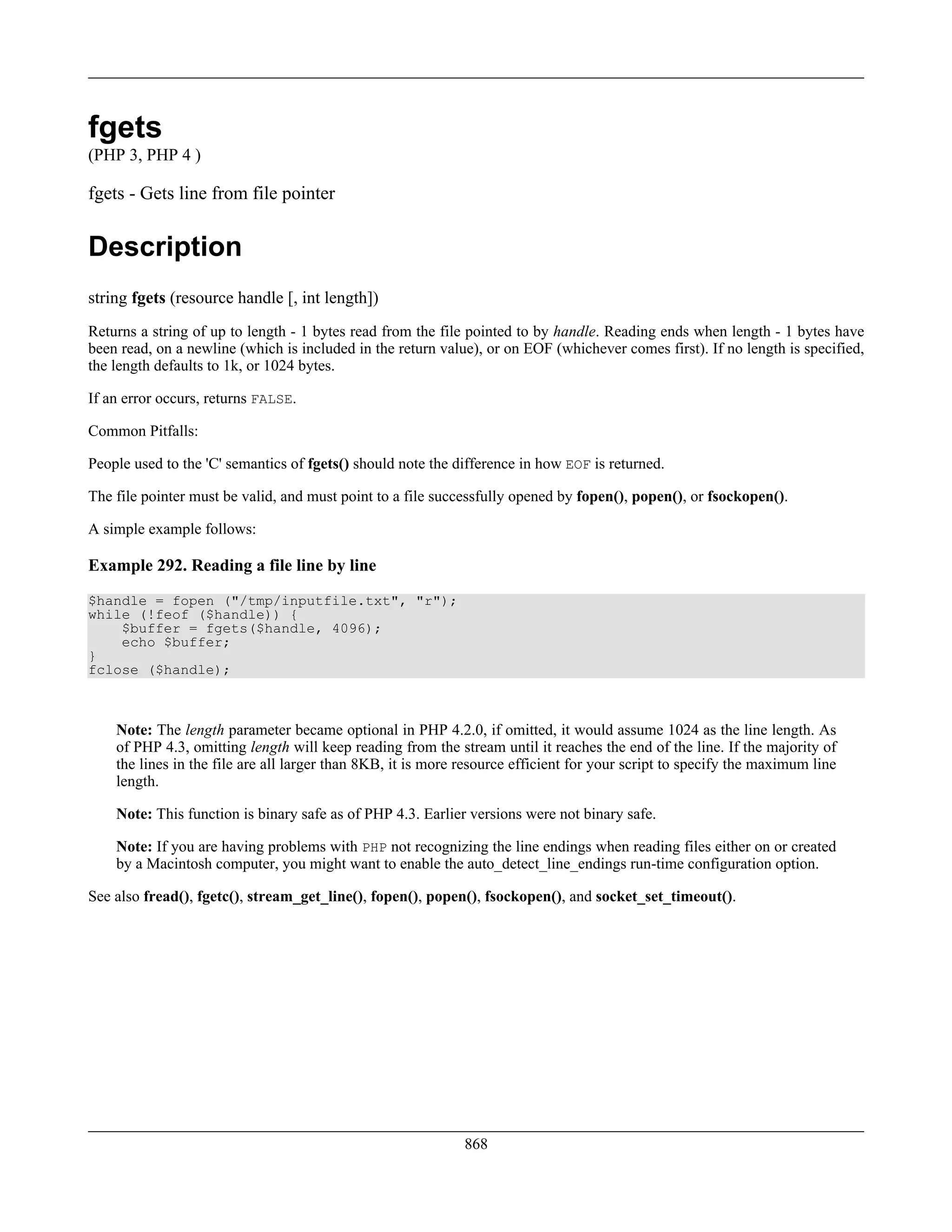 fgets
(PHP 3, PHP 4 )
fgets - Gets line from file pointer
Description
string fgets (resource handle [, int length])
Returns a string of up to length - 1 bytes read from the file pointed to by handle. Reading ends when length - 1 bytes have
been read, on a newline (which is included in the return value), or on EOF (whichever comes first). If no length is specified,
the length defaults to 1k, or 1024 bytes.
If an error occurs, returns FALSE.
Common Pitfalls:
People used to the 'C' semantics of fgets() should note the difference in how EOF is returned.
The file pointer must be valid, and must point to a file successfully opened by fopen(), popen(), or fsockopen().
A simple example follows:
Example 292. Reading a file line by line
$handle = fopen ("/tmp/inputfile.txt", "r");
while (!feof ($handle)) {
$buffer = fgets($handle, 4096);
echo $buffer;
}
fclose ($handle);
Note: The length parameter became optional in PHP 4.2.0, if omitted, it would assume 1024 as the line length. As
of PHP 4.3, omitting length will keep reading from the stream until it reaches the end of the line. If the majority of
the lines in the file are all larger than 8KB, it is more resource efficient for your script to specify the maximum line
length.
Note: This function is binary safe as of PHP 4.3. Earlier versions were not binary safe.
Note: If you are having problems with PHP not recognizing the line endings when reading files either on or created
by a Macintosh computer, you might want to enable the auto_detect_line_endings run-time configuration option.
See also fread(), fgetc(), stream_get_line(), fopen(), popen(), fsockopen(), and socket_set_timeout().
868
 