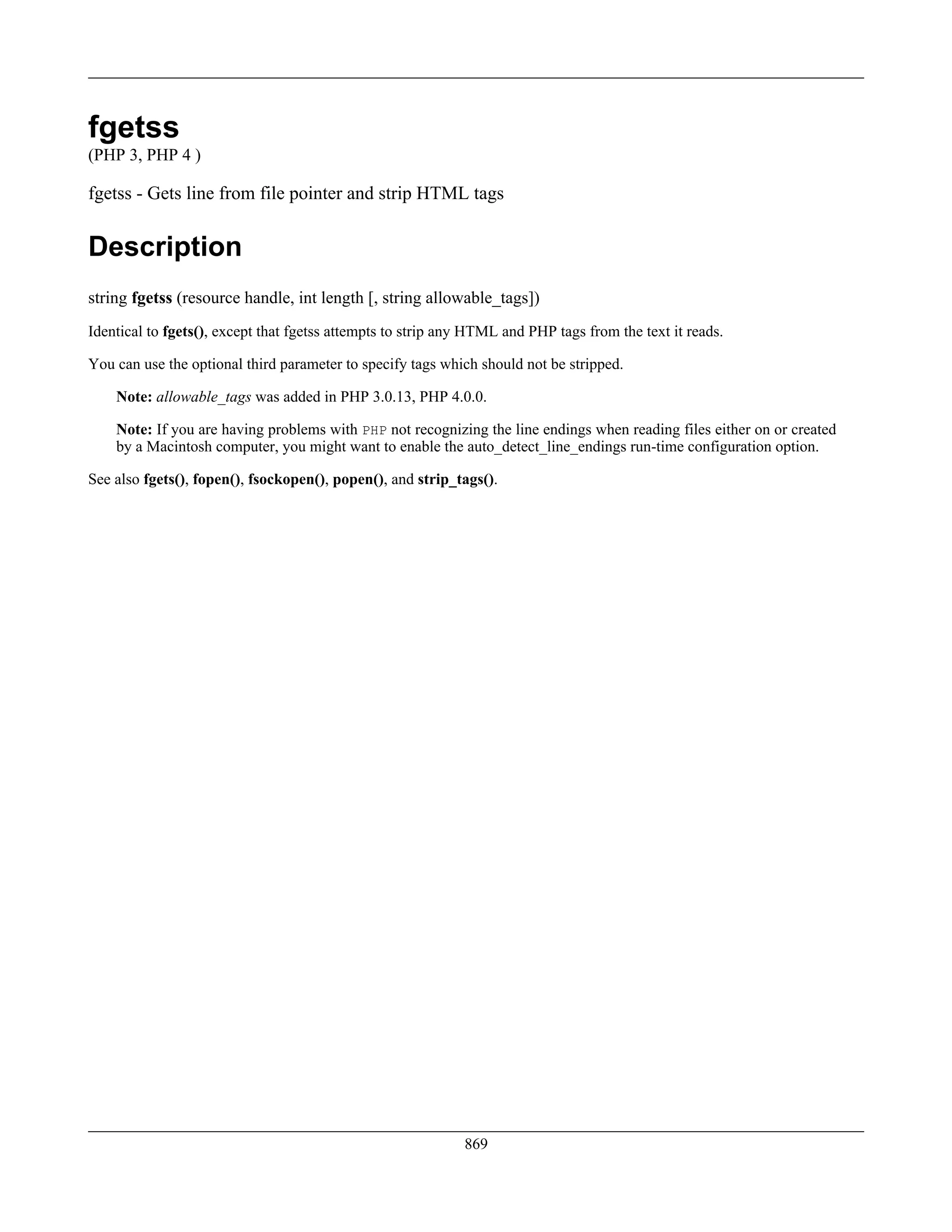fgetss
(PHP 3, PHP 4 )
fgetss - Gets line from file pointer and strip HTML tags
Description
string fgetss (resource handle, int length [, string allowable_tags])
Identical to fgets(), except that fgetss attempts to strip any HTML and PHP tags from the text it reads.
You can use the optional third parameter to specify tags which should not be stripped.
Note: allowable_tags was added in PHP 3.0.13, PHP 4.0.0.
Note: If you are having problems with PHP not recognizing the line endings when reading files either on or created
by a Macintosh computer, you might want to enable the auto_detect_line_endings run-time configuration option.
See also fgets(), fopen(), fsockopen(), popen(), and strip_tags().
869
 