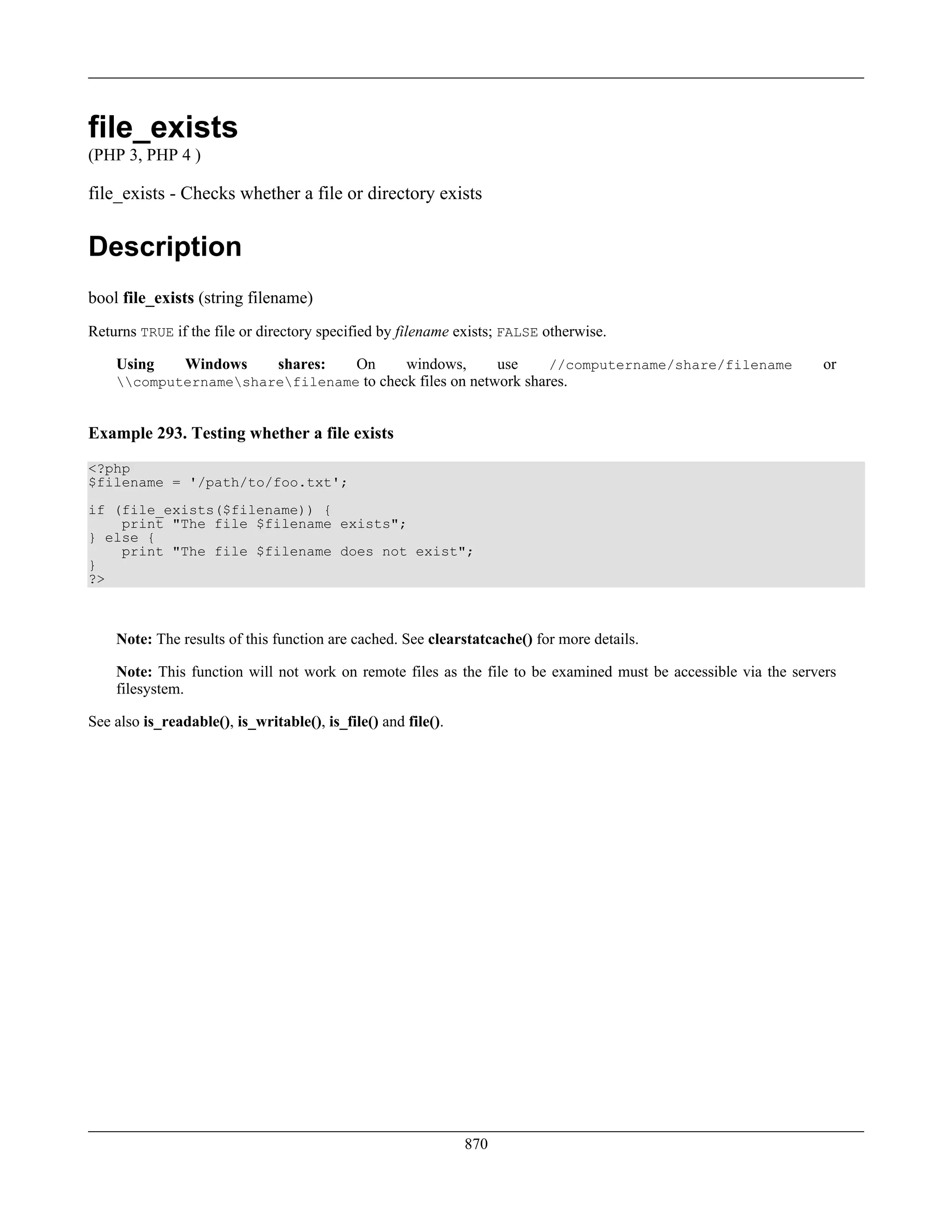 file_exists
(PHP 3, PHP 4 )
file_exists - Checks whether a file or directory exists
Description
bool file_exists (string filename)
Returns TRUE if the file or directory specified by filename exists; FALSE otherwise.
Using Windows shares: On windows, use //computername/share/filename or
computernamesharefilename to check files on network shares.
Example 293. Testing whether a file exists
<?php
$filename = '/path/to/foo.txt';
if (file_exists($filename)) {
print "The file $filename exists";
} else {
print "The file $filename does not exist";
}
?>
Note: The results of this function are cached. See clearstatcache() for more details.
Note: This function will not work on remote files as the file to be examined must be accessible via the servers
filesystem.
See also is_readable(), is_writable(), is_file() and file().
870
 