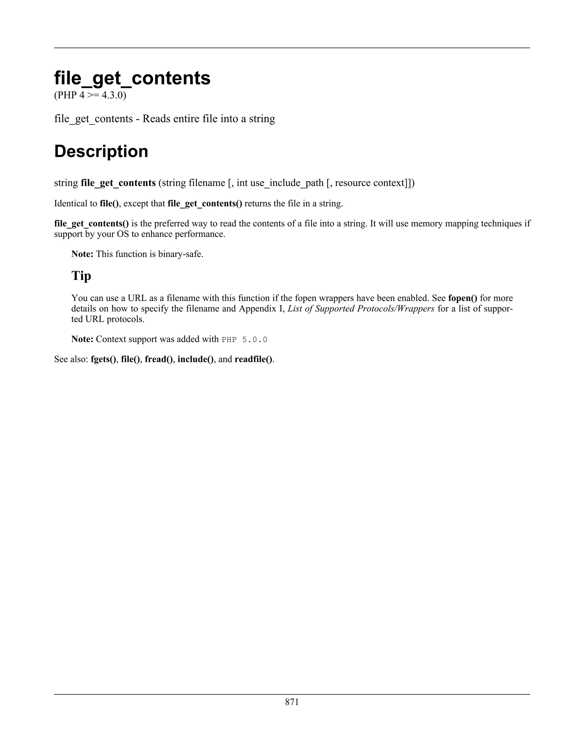 file_get_contents
(PHP 4 >= 4.3.0)
file_get_contents - Reads entire file into a string
Description
string file_get_contents (string filename [, int use_include_path [, resource context]])
Identical to file(), except that file_get_contents() returns the file in a string.
file_get_contents() is the preferred way to read the contents of a file into a string. It will use memory mapping techniques if
support by your OS to enhance performance.
Note: This function is binary-safe.
Tip
You can use a URL as a filename with this function if the fopen wrappers have been enabled. See fopen() for more
details on how to specify the filename and Appendix I, List of Supported Protocols/Wrappers for a list of suppor-
ted URL protocols.
Note: Context support was added with PHP 5.0.0
See also: fgets(), file(), fread(), include(), and readfile().
871
 