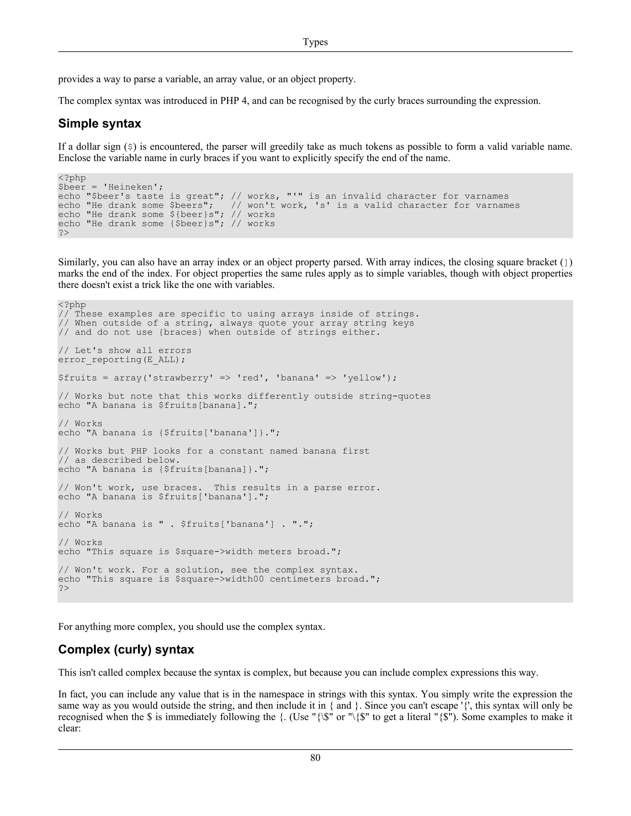 provides a way to parse a variable, an array value, or an object property.
The complex syntax was introduced in PHP 4, and can be recognised by the curly braces surrounding the expression.
Simple syntax
If a dollar sign ($) is encountered, the parser will greedily take as much tokens as possible to form a valid variable name.
Enclose the variable name in curly braces if you want to explicitly specify the end of the name.
<?php
$beer = 'Heineken';
echo "$beer's taste is great"; // works, "'" is an invalid character for varnames
echo "He drank some $beers"; // won't work, 's' is a valid character for varnames
echo "He drank some ${beer}s"; // works
echo "He drank some {$beer}s"; // works
?>
Similarly, you can also have an array index or an object property parsed. With array indices, the closing square bracket (])
marks the end of the index. For object properties the same rules apply as to simple variables, though with object properties
there doesn't exist a trick like the one with variables.
<?php
// These examples are specific to using arrays inside of strings.
// When outside of a string, always quote your array string keys
// and do not use {braces} when outside of strings either.
// Let's show all errors
error_reporting(E_ALL);
$fruits = array('strawberry' => 'red', 'banana' => 'yellow');
// Works but note that this works differently outside string-quotes
echo "A banana is $fruits[banana].";
// Works
echo "A banana is {$fruits['banana']}.";
// Works but PHP looks for a constant named banana first
// as described below.
echo "A banana is {$fruits[banana]}.";
// Won't work, use braces. This results in a parse error.
echo "A banana is $fruits['banana'].";
// Works
echo "A banana is " . $fruits['banana'] . ".";
// Works
echo "This square is $square->width meters broad.";
// Won't work. For a solution, see the complex syntax.
echo "This square is $square->width00 centimeters broad.";
?>
For anything more complex, you should use the complex syntax.
Complex (curly) syntax
This isn't called complex because the syntax is complex, but because you can include complex expressions this way.
In fact, you can include any value that is in the namespace in strings with this syntax. You simply write the expression the
same way as you would outside the string, and then include it in { and }. Since you can't escape '{', this syntax will only be
recognised when the $ is immediately following the {. (Use "{$" or "{$" to get a literal "{$"). Some examples to make it
clear:
Types
80
 