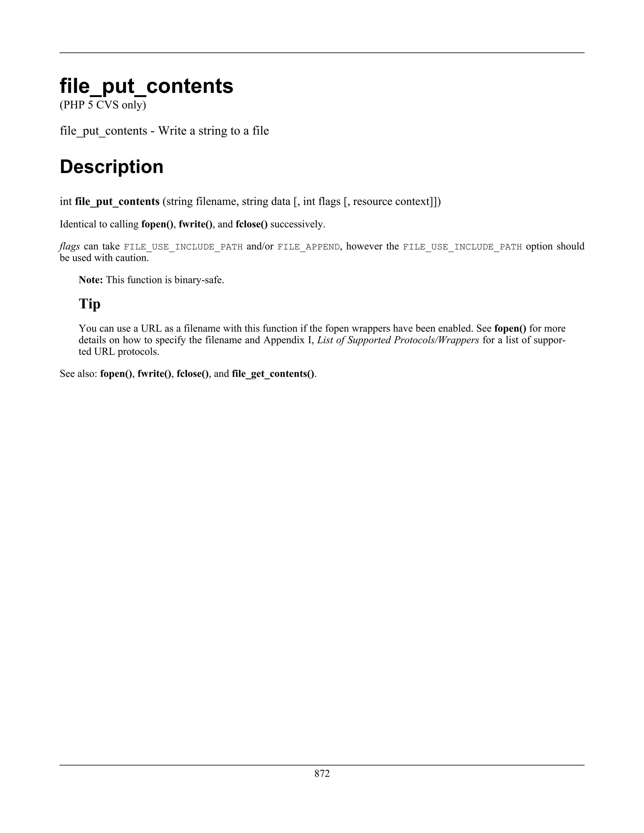 file_put_contents
(PHP 5 CVS only)
file_put_contents - Write a string to a file
Description
int file_put_contents (string filename, string data [, int flags [, resource context]])
Identical to calling fopen(), fwrite(), and fclose() successively.
flags can take FILE_USE_INCLUDE_PATH and/or FILE_APPEND, however the FILE_USE_INCLUDE_PATH option should
be used with caution.
Note: This function is binary-safe.
Tip
You can use a URL as a filename with this function if the fopen wrappers have been enabled. See fopen() for more
details on how to specify the filename and Appendix I, List of Supported Protocols/Wrappers for a list of suppor-
ted URL protocols.
See also: fopen(), fwrite(), fclose(), and file_get_contents().
872
 