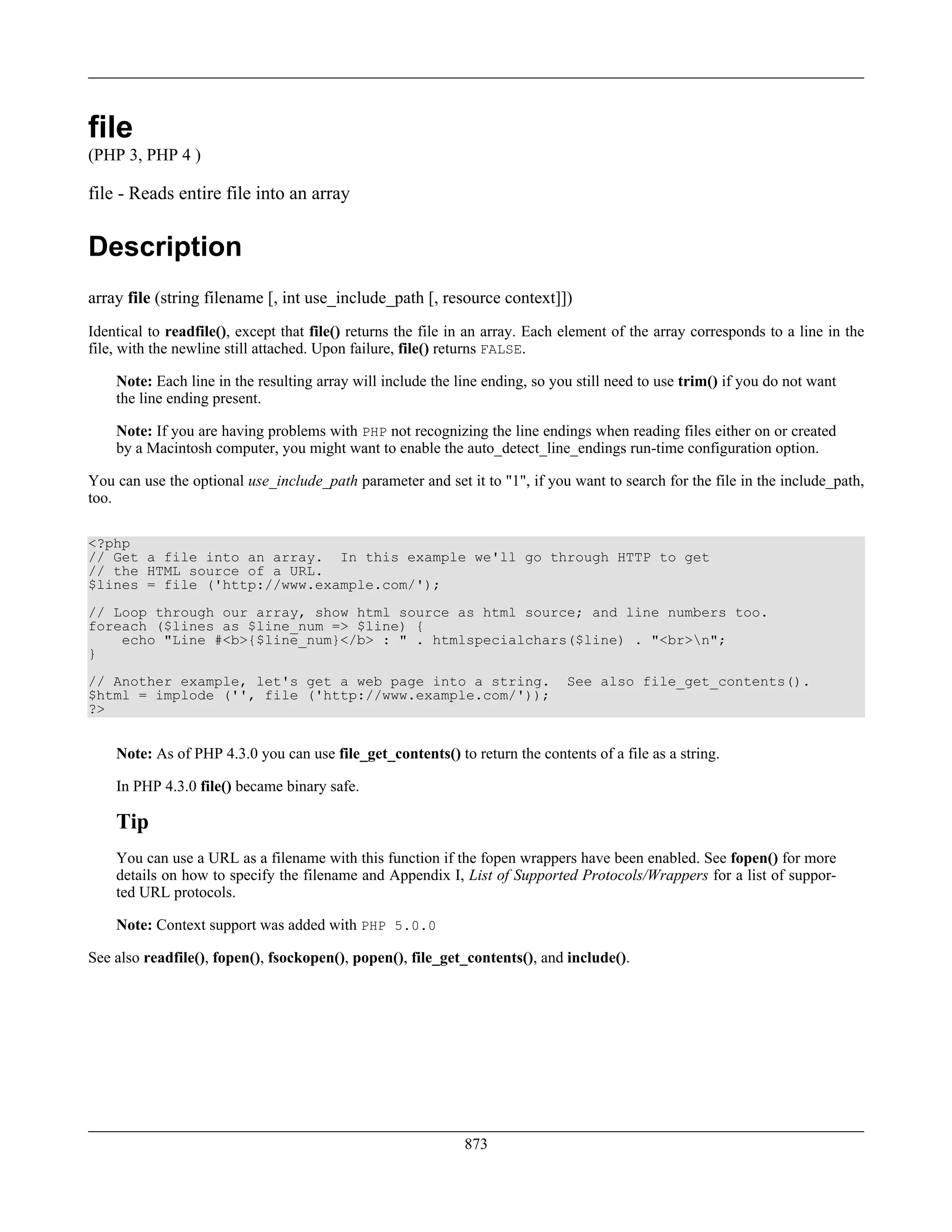 file
(PHP 3, PHP 4 )
file - Reads entire file into an array
Description
array file (string filename [, int use_include_path [, resource context]])
Identical to readfile(), except that file() returns the file in an array. Each element of the array corresponds to a line in the
file, with the newline still attached. Upon failure, file() returns FALSE.
Note: Each line in the resulting array will include the line ending, so you still need to use trim() if you do not want
the line ending present.
Note: If you are having problems with PHP not recognizing the line endings when reading files either on or created
by a Macintosh computer, you might want to enable the auto_detect_line_endings run-time configuration option.
You can use the optional use_include_path parameter and set it to "1", if you want to search for the file in the include_path,
too.
<?php
// Get a file into an array. In this example we'll go through HTTP to get
// the HTML source of a URL.
$lines = file ('http://www.example.com/');
// Loop through our array, show html source as html source; and line numbers too.
foreach ($lines as $line_num => $line) {
echo "Line #<b>{$line_num}</b> : " . htmlspecialchars($line) . "<br>n";
}
// Another example, let's get a web page into a string. See also file_get_contents().
$html = implode ('', file ('http://www.example.com/'));
?>
Note: As of PHP 4.3.0 you can use file_get_contents() to return the contents of a file as a string.
In PHP 4.3.0 file() became binary safe.
Tip
You can use a URL as a filename with this function if the fopen wrappers have been enabled. See fopen() for more
details on how to specify the filename and Appendix I, List of Supported Protocols/Wrappers for a list of suppor-
ted URL protocols.
Note: Context support was added with PHP 5.0.0
See also readfile(), fopen(), fsockopen(), popen(), file_get_contents(), and include().
873
 
