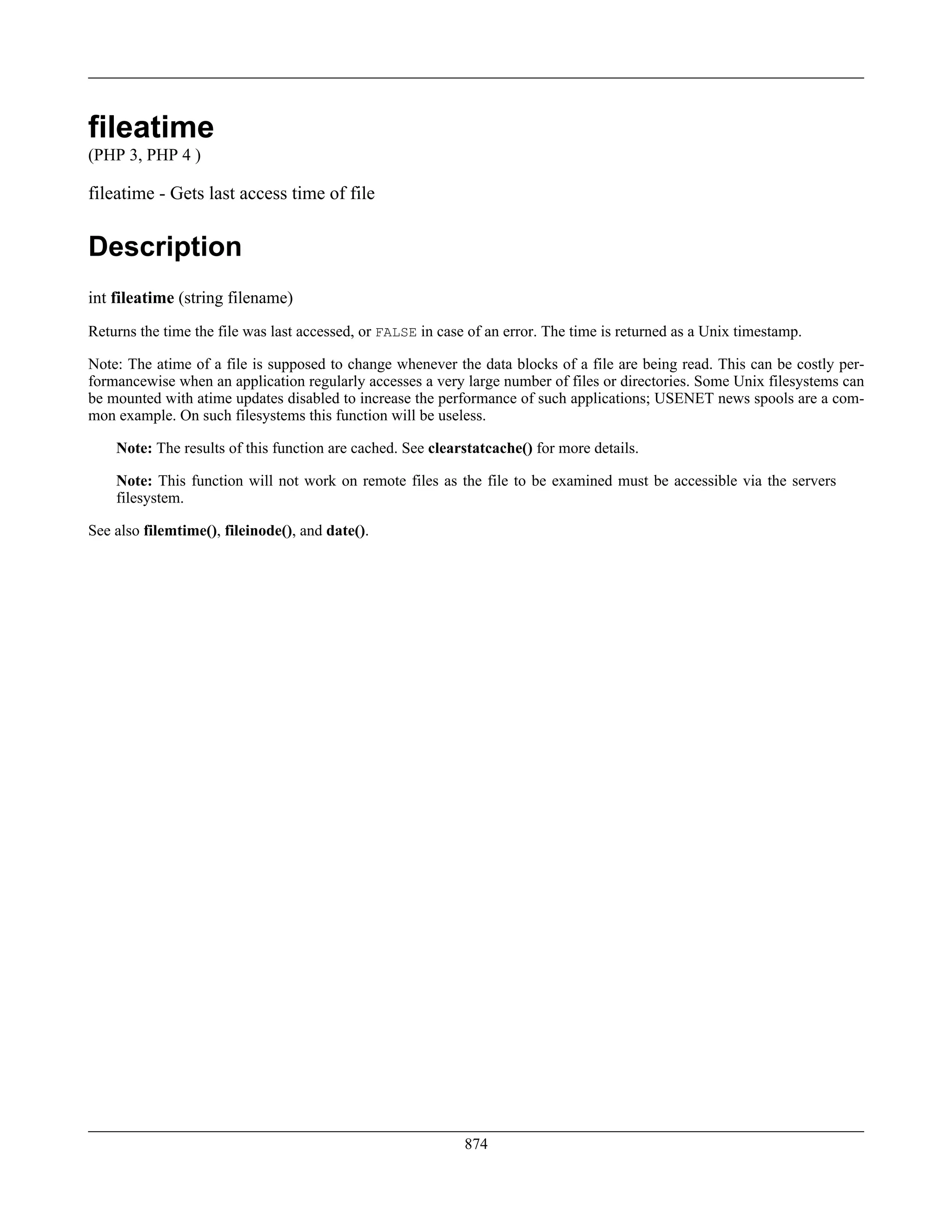 fileatime
(PHP 3, PHP 4 )
fileatime - Gets last access time of file
Description
int fileatime (string filename)
Returns the time the file was last accessed, or FALSE in case of an error. The time is returned as a Unix timestamp.
Note: The atime of a file is supposed to change whenever the data blocks of a file are being read. This can be costly per-
formancewise when an application regularly accesses a very large number of files or directories. Some Unix filesystems can
be mounted with atime updates disabled to increase the performance of such applications; USENET news spools are a com-
mon example. On such filesystems this function will be useless.
Note: The results of this function are cached. See clearstatcache() for more details.
Note: This function will not work on remote files as the file to be examined must be accessible via the servers
filesystem.
See also filemtime(), fileinode(), and date().
874
 