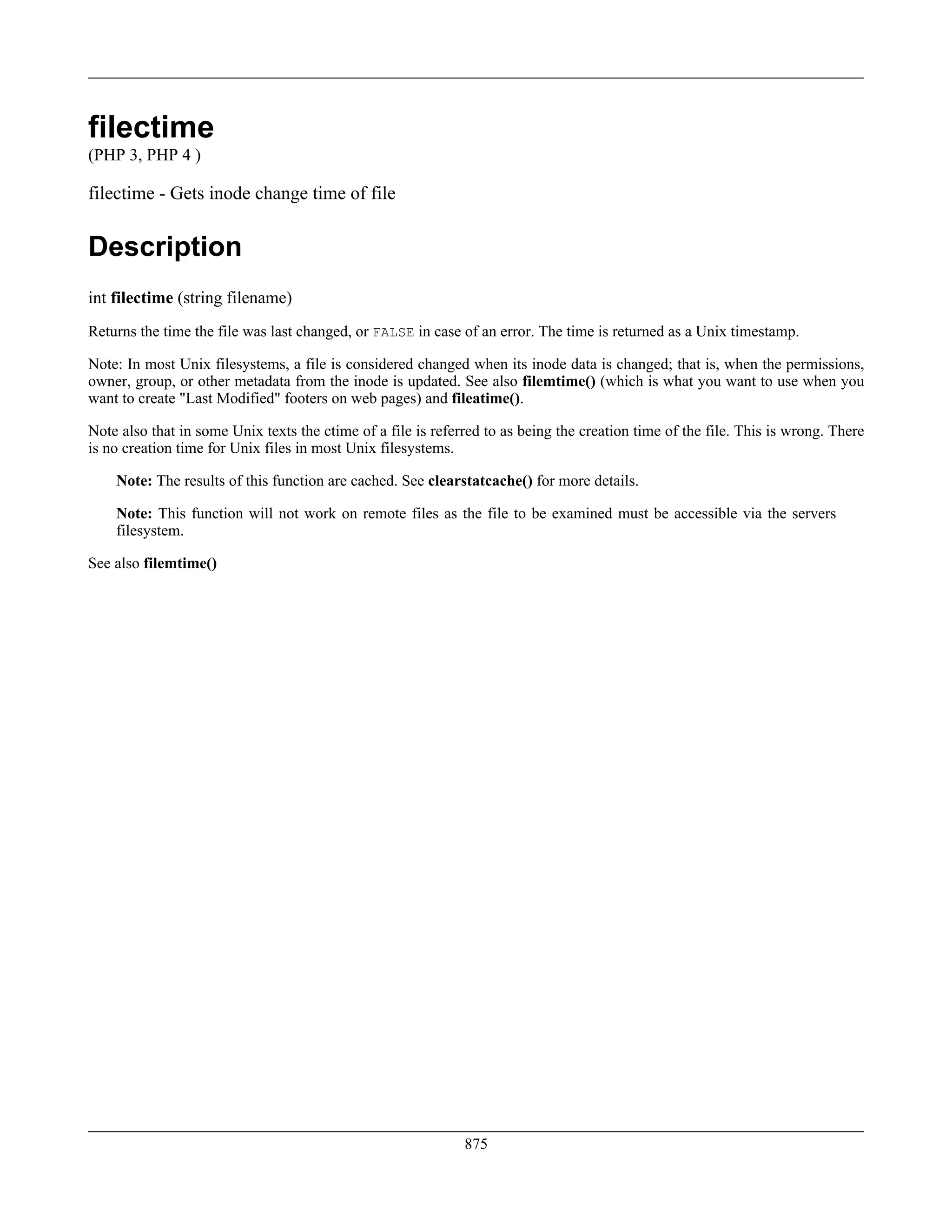 filectime
(PHP 3, PHP 4 )
filectime - Gets inode change time of file
Description
int filectime (string filename)
Returns the time the file was last changed, or FALSE in case of an error. The time is returned as a Unix timestamp.
Note: In most Unix filesystems, a file is considered changed when its inode data is changed; that is, when the permissions,
owner, group, or other metadata from the inode is updated. See also filemtime() (which is what you want to use when you
want to create "Last Modified" footers on web pages) and fileatime().
Note also that in some Unix texts the ctime of a file is referred to as being the creation time of the file. This is wrong. There
is no creation time for Unix files in most Unix filesystems.
Note: The results of this function are cached. See clearstatcache() for more details.
Note: This function will not work on remote files as the file to be examined must be accessible via the servers
filesystem.
See also filemtime()
875
 