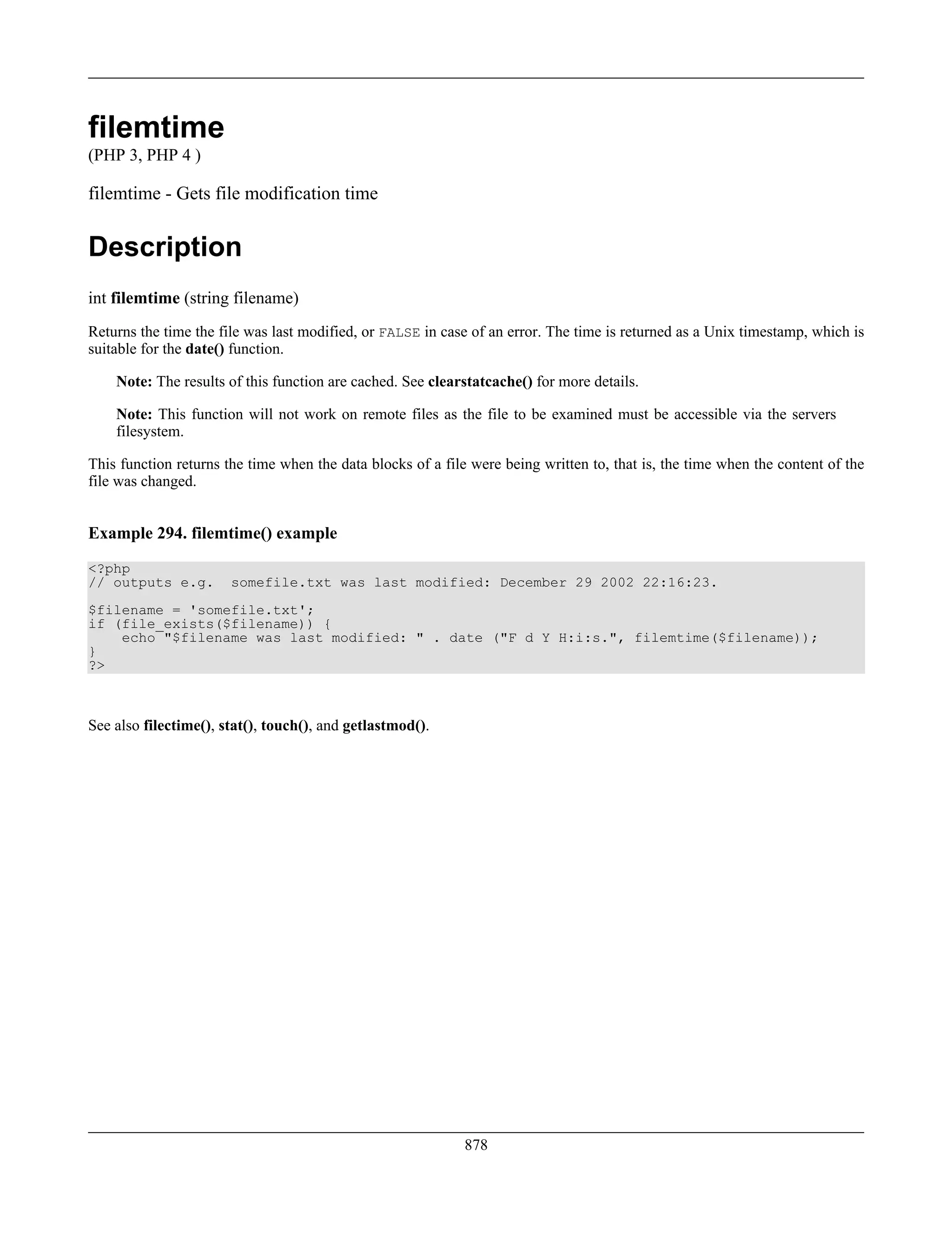 filemtime
(PHP 3, PHP 4 )
filemtime - Gets file modification time
Description
int filemtime (string filename)
Returns the time the file was last modified, or FALSE in case of an error. The time is returned as a Unix timestamp, which is
suitable for the date() function.
Note: The results of this function are cached. See clearstatcache() for more details.
Note: This function will not work on remote files as the file to be examined must be accessible via the servers
filesystem.
This function returns the time when the data blocks of a file were being written to, that is, the time when the content of the
file was changed.
Example 294. filemtime() example
<?php
// outputs e.g. somefile.txt was last modified: December 29 2002 22:16:23.
$filename = 'somefile.txt';
if (file_exists($filename)) {
echo "$filename was last modified: " . date ("F d Y H:i:s.", filemtime($filename));
}
?>
See also filectime(), stat(), touch(), and getlastmod().
878
 