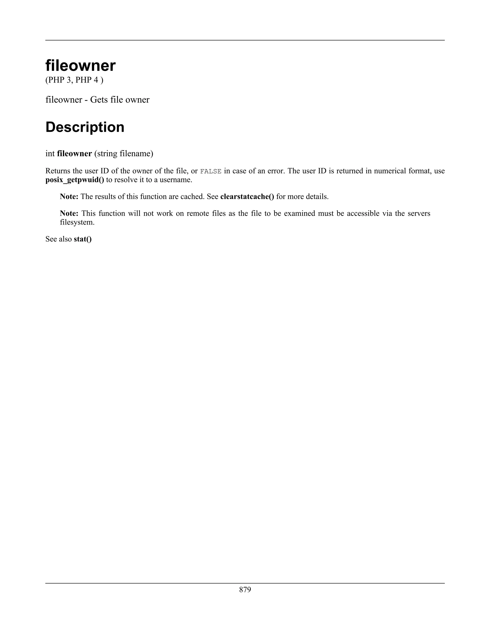 fileowner
(PHP 3, PHP 4 )
fileowner - Gets file owner
Description
int fileowner (string filename)
Returns the user ID of the owner of the file, or FALSE in case of an error. The user ID is returned in numerical format, use
posix_getpwuid() to resolve it to a username.
Note: The results of this function are cached. See clearstatcache() for more details.
Note: This function will not work on remote files as the file to be examined must be accessible via the servers
filesystem.
See also stat()
879
 