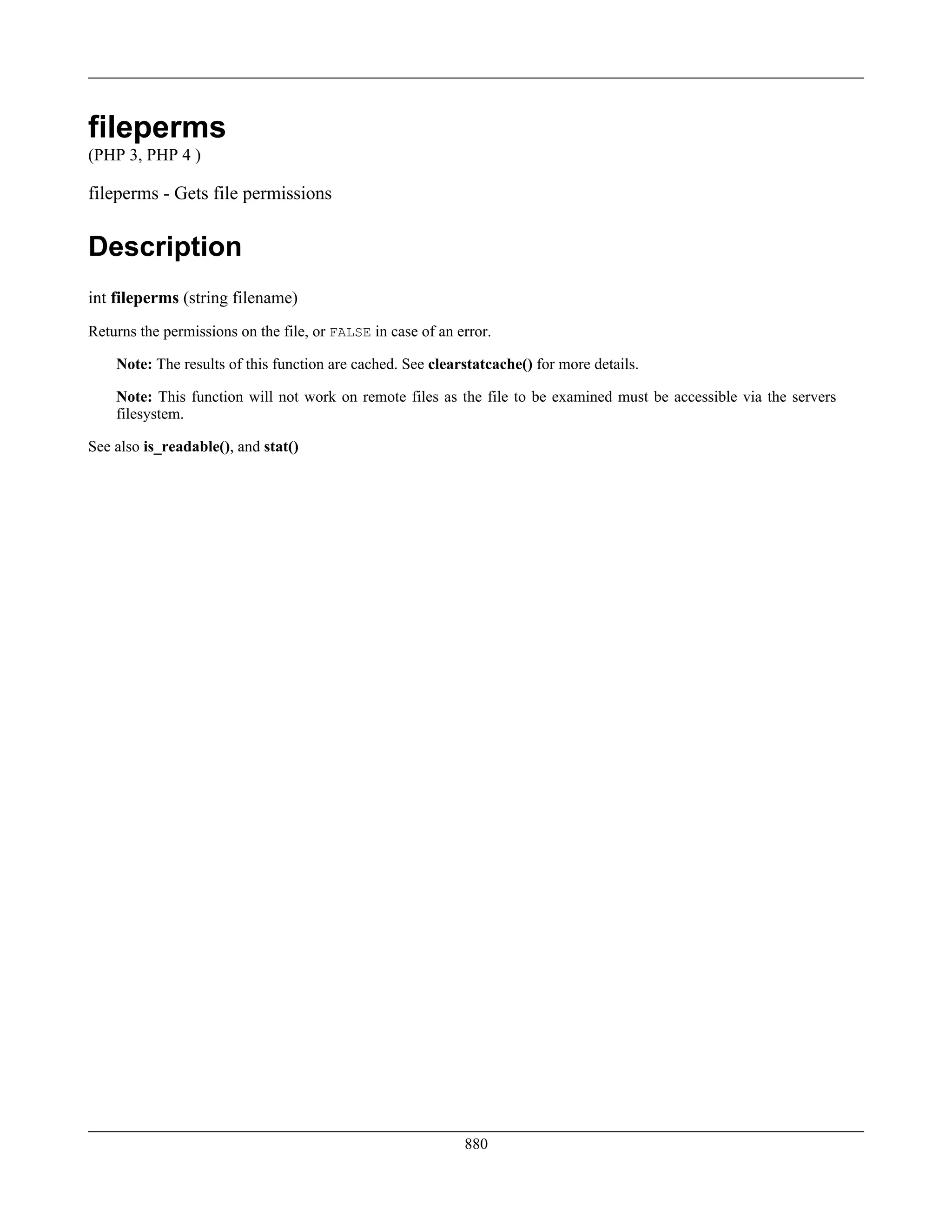 fileperms
(PHP 3, PHP 4 )
fileperms - Gets file permissions
Description
int fileperms (string filename)
Returns the permissions on the file, or FALSE in case of an error.
Note: The results of this function are cached. See clearstatcache() for more details.
Note: This function will not work on remote files as the file to be examined must be accessible via the servers
filesystem.
See also is_readable(), and stat()
880
 