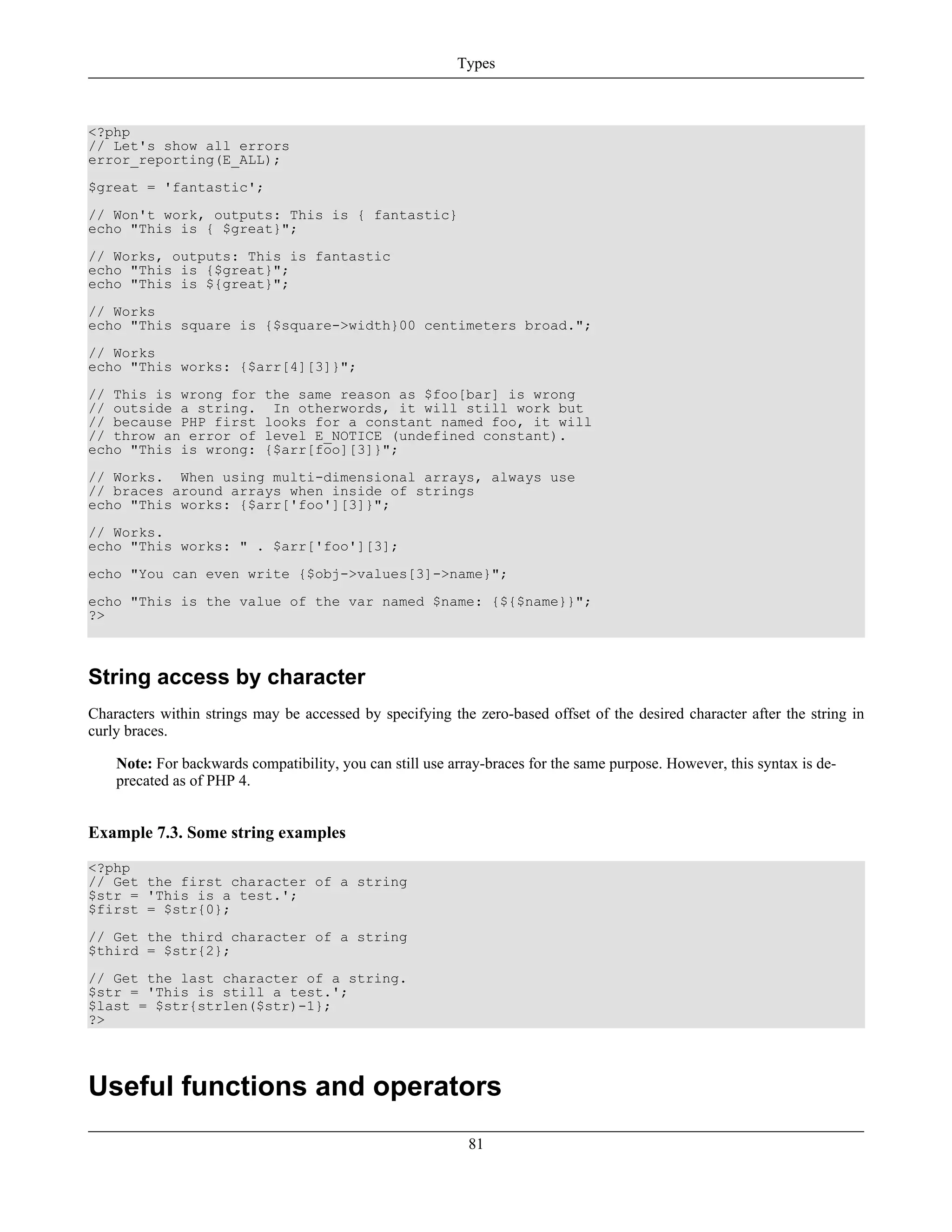 <?php
// Let's show all errors
error_reporting(E_ALL);
$great = 'fantastic';
// Won't work, outputs: This is { fantastic}
echo "This is { $great}";
// Works, outputs: This is fantastic
echo "This is {$great}";
echo "This is ${great}";
// Works
echo "This square is {$square->width}00 centimeters broad.";
// Works
echo "This works: {$arr[4][3]}";
// This is wrong for the same reason as $foo[bar] is wrong
// outside a string. In otherwords, it will still work but
// because PHP first looks for a constant named foo, it will
// throw an error of level E_NOTICE (undefined constant).
echo "This is wrong: {$arr[foo][3]}";
// Works. When using multi-dimensional arrays, always use
// braces around arrays when inside of strings
echo "This works: {$arr['foo'][3]}";
// Works.
echo "This works: " . $arr['foo'][3];
echo "You can even write {$obj->values[3]->name}";
echo "This is the value of the var named $name: {${$name}}";
?>
String access by character
Characters within strings may be accessed by specifying the zero-based offset of the desired character after the string in
curly braces.
Note: For backwards compatibility, you can still use array-braces for the same purpose. However, this syntax is de-
precated as of PHP 4.
Example 7.3. Some string examples
<?php
// Get the first character of a string
$str = 'This is a test.';
$first = $str{0};
// Get the third character of a string
$third = $str{2};
// Get the last character of a string.
$str = 'This is still a test.';
$last = $str{strlen($str)-1};
?>
Useful functions and operators
Types
81
 
