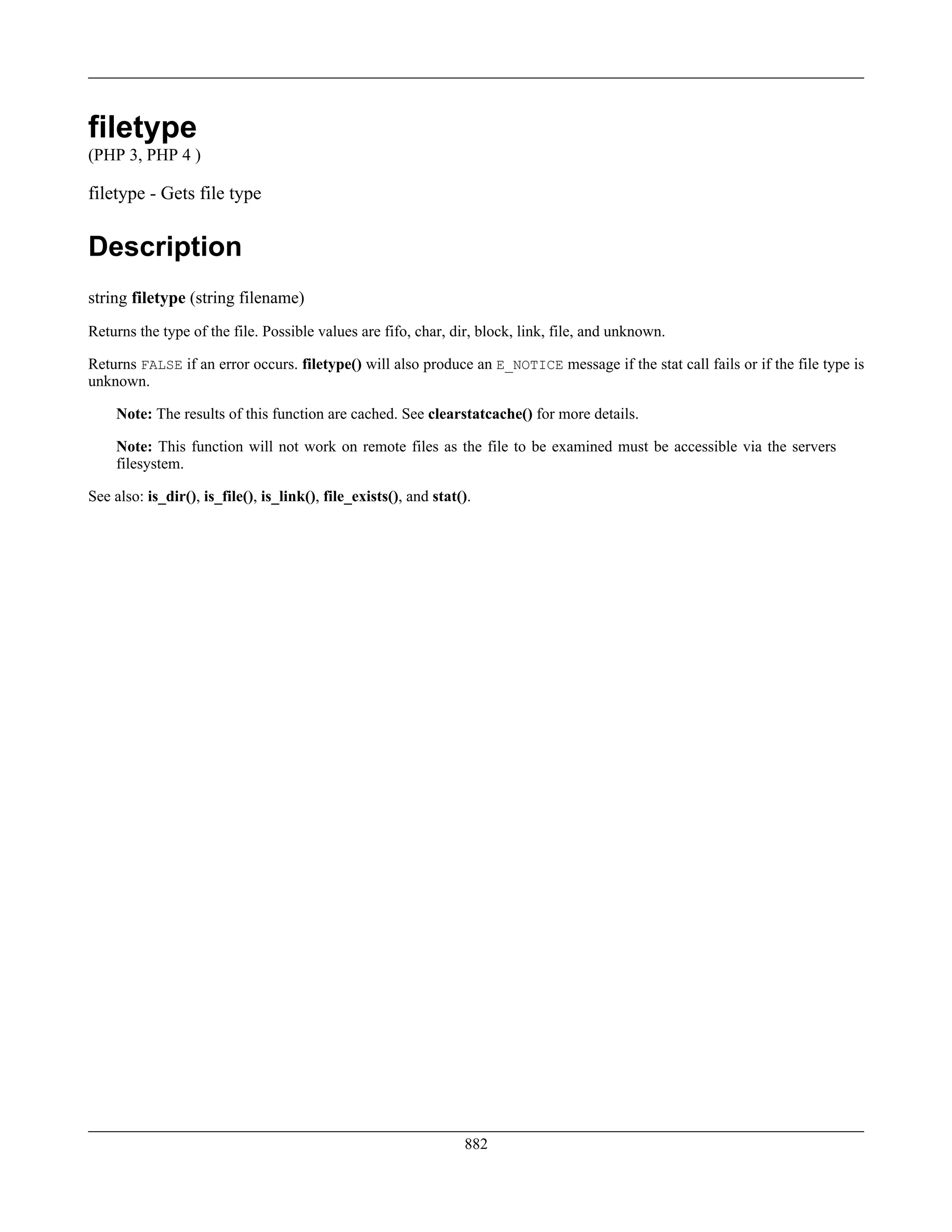 filetype
(PHP 3, PHP 4 )
filetype - Gets file type
Description
string filetype (string filename)
Returns the type of the file. Possible values are fifo, char, dir, block, link, file, and unknown.
Returns FALSE if an error occurs. filetype() will also produce an E_NOTICE message if the stat call fails or if the file type is
unknown.
Note: The results of this function are cached. See clearstatcache() for more details.
Note: This function will not work on remote files as the file to be examined must be accessible via the servers
filesystem.
See also: is_dir(), is_file(), is_link(), file_exists(), and stat().
882
 