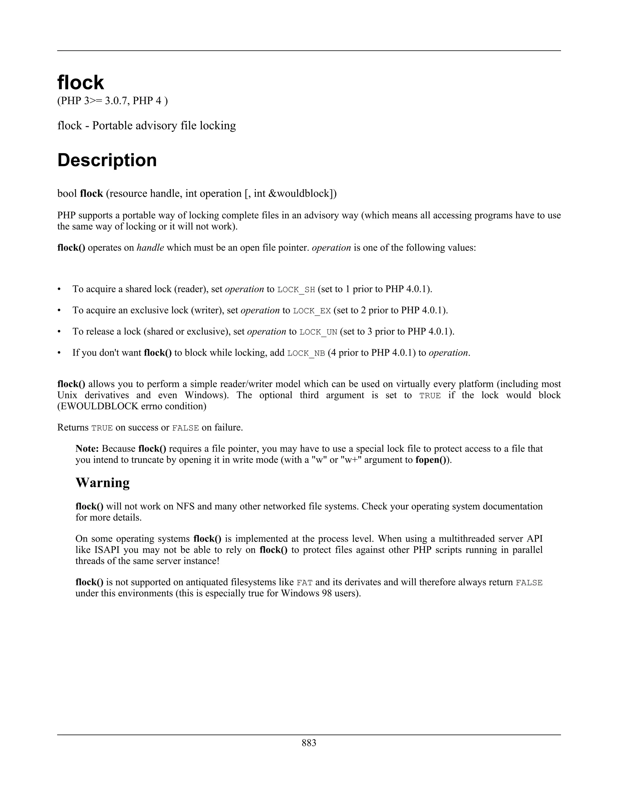 flock
(PHP 3>= 3.0.7, PHP 4 )
flock - Portable advisory file locking
Description
bool flock (resource handle, int operation [, int &wouldblock])
PHP supports a portable way of locking complete files in an advisory way (which means all accessing programs have to use
the same way of locking or it will not work).
flock() operates on handle which must be an open file pointer. operation is one of the following values:
• To acquire a shared lock (reader), set operation to LOCK_SH (set to 1 prior to PHP 4.0.1).
• To acquire an exclusive lock (writer), set operation to LOCK_EX (set to 2 prior to PHP 4.0.1).
• To release a lock (shared or exclusive), set operation to LOCK_UN (set to 3 prior to PHP 4.0.1).
• If you don't want flock() to block while locking, add LOCK_NB (4 prior to PHP 4.0.1) to operation.
flock() allows you to perform a simple reader/writer model which can be used on virtually every platform (including most
Unix derivatives and even Windows). The optional third argument is set to TRUE if the lock would block
(EWOULDBLOCK errno condition)
Returns TRUE on success or FALSE on failure.
Note: Because flock() requires a file pointer, you may have to use a special lock file to protect access to a file that
you intend to truncate by opening it in write mode (with a "w" or "w+" argument to fopen()).
Warning
flock() will not work on NFS and many other networked file systems. Check your operating system documentation
for more details.
On some operating systems flock() is implemented at the process level. When using a multithreaded server API
like ISAPI you may not be able to rely on flock() to protect files against other PHP scripts running in parallel
threads of the same server instance!
flock() is not supported on antiquated filesystems like FAT and its derivates and will therefore always return FALSE
under this environments (this is especially true for Windows 98 users).
883
 