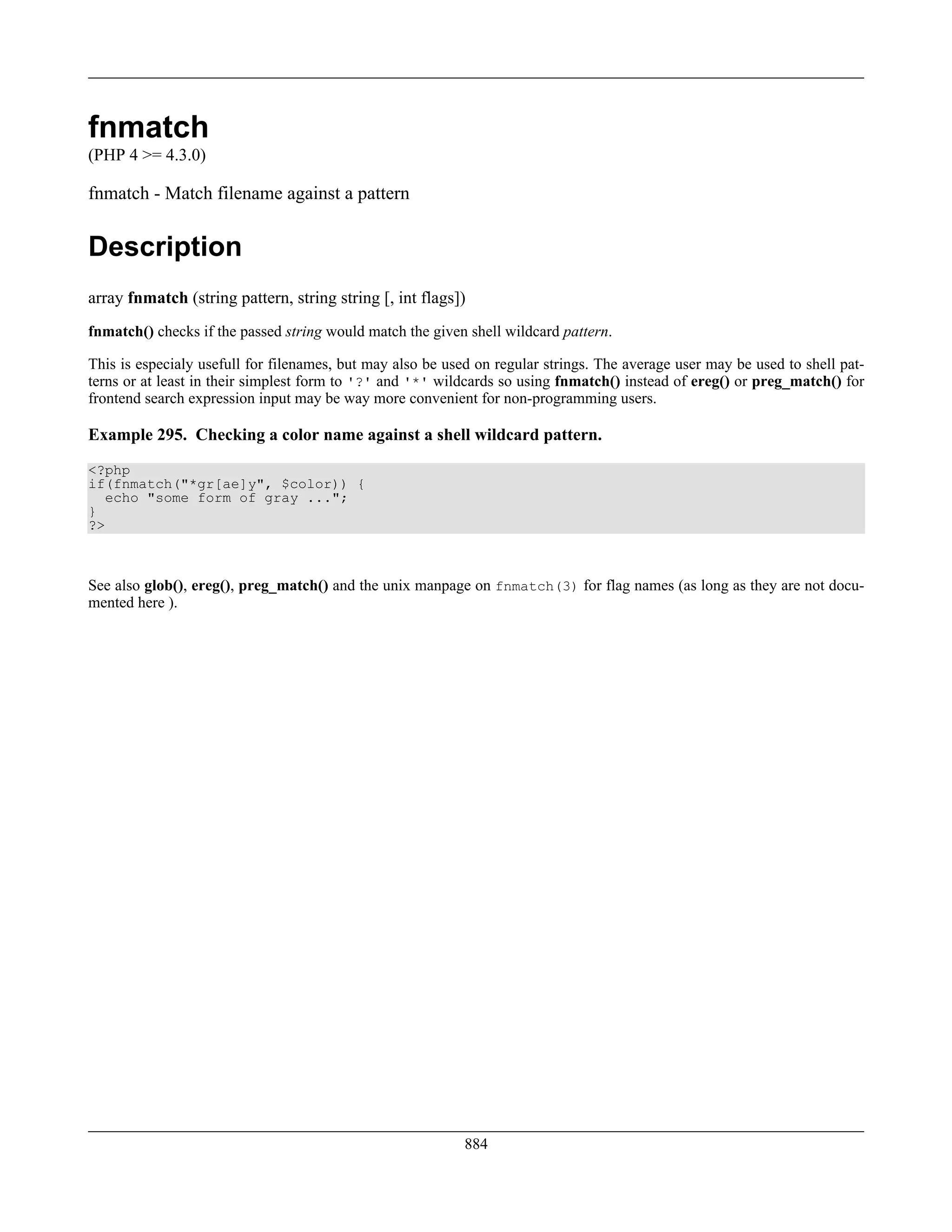 fnmatch
(PHP 4 >= 4.3.0)
fnmatch - Match filename against a pattern
Description
array fnmatch (string pattern, string string [, int flags])
fnmatch() checks if the passed string would match the given shell wildcard pattern.
This is especialy usefull for filenames, but may also be used on regular strings. The average user may be used to shell pat-
terns or at least in their simplest form to '?' and '*' wildcards so using fnmatch() instead of ereg() or preg_match() for
frontend search expression input may be way more convenient for non-programming users.
Example 295. Checking a color name against a shell wildcard pattern.
<?php
if(fnmatch("*gr[ae]y", $color)) {
echo "some form of gray ...";
}
?>
See also glob(), ereg(), preg_match() and the unix manpage on fnmatch(3) for flag names (as long as they are not docu-
mented here ).
884
 